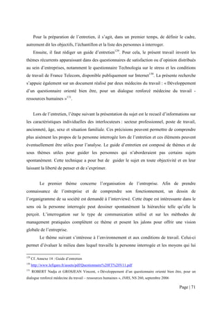 Pour la préparation de l’entretien, il s’agit, dans un premier temps, de définir le cadre,
autrement dit les objectifs, l’échantillon et la liste des personnes à interroger.
       Ensuite, il faut rédiger un guide d’entretien129. Pour cela, le présent travail investit les
thèmes récurrents apparaissant dans des questionnaires de satisfaction ou d’opinion distribués
au sein d’entreprises, notamment le questionnaire Technologia sur le stress et les conditions
de travail de France Telecom, disponible publiquement sur Internet130. La présente recherche
s’appuie également sur un document réalisé par deux médecins du travail : « Développement
d’un questionnaire orienté bien être, pour un dialogue renforcé médecine du travail -
ressources humaines »131.


       Lors de l’entretien, l’étape suivant la présentation du sujet est le recueil d’informations sur
les caractéristiques individuelles des interlocuteurs : secteur professionnel, poste de travail,
ancienneté, âge, sexe et situation familiale. Ces précisions peuvent permettre de comprendre
plus aisément les propos de la personne interrogée lors de l’entretien et ces éléments peuvent
éventuellement être utiles pour l’analyse. Le guide d’entretien est composé de thèmes et de
sous thèmes utiles pour guider les personnes qui n’aborderaient pas certains sujets
spontanément. Cette technique a pour but de guider le sujet en toute objectivité et en leur
laissant la liberté de penser et de s’exprimer.


           Le premier thème concerne l’organisation de l’entreprise. Afin de prendre
connaissance de l’entreprise et de comprendre son fonctionnement, un dessin de
l’organigramme de sa société est demandé à l’interviewé. Cette étape est intéressante dans le
sens où la personne interrogée peut dessiner spontanément la hiérarchie telle qu’elle la
perçoit. L’interrogation sur le type de communication utilisé et sur les méthodes de
management pratiquées complètent ce thème et posent les jalons pour offrir une vision
globale de l’entreprise.
           Le thème suivant s’intéresse à l’environnement et aux conditions de travail. Celui-ci
permet d’évaluer le milieu dans lequel travaille la personne interrogée et les moyens qui lui

129
      Cf. Annexe 14 : Guide d’entretien
130
      http://www.lefigaro.fr/assets/pdf/Questionnaire%20FT%20V11.pdf
131
      ROBERT Nadja et GROSJEAN Vincent, « Développement d’un questionnaire orienté bien être, pour un
dialogue renforcé médecine du travail – ressources humaines », INRS, NS 260, septembre 2006

                                                                                              Page | 71
 