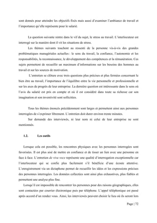 sont donnés pour atteindre les objectifs fixés mais aussi d’examiner l’ambiance de travail et
l’importance qu’elle représente pour le salarié.


       La question suivante rentre dans le vif du sujet, le stress au travail. L’interlocuteur est
interrogé sur la manière dont il vit les situations de stress.
       Les thèmes suivants touchent au ressenti de la personne vis-à-vis des grandes
problématiques managériales actuelles : le sens du travail, la confiance, l’autonomie et les
responsabilités, la reconnaissance, le développement des compétences et la rémunération. Ces
sujets permettent de recueillir un maximum d’informations sur les besoins des hommes au
travail et sur les sources de motivation.
           L’entretien se clôture avec trois questions plus précises et plus fermées concernant le
bien être au travail, l’importance de l’équilibre entre la vie personnelle et professionnelle et
sur les axes de progrès de leur entreprise. La dernière question est intéressante dans le sens où
l’avis du salarié est pris en compte et où il est considéré dans toute sa richesse car son
imagination et son inventivité sont sollicitées.


       Tous les thèmes énoncés précédemment sont larges et permettent ainsi aux personnes
interrogées de s’exprimer librement. L’entretien doit durer environ trente minutes.
       Sur demande des interviewés, ni leur nom ni celui de leur entreprise ne sont
mentionnés.


    1.2.         Les outils


    Lorsque cela est possible, les rencontres physiques avec les personnes interrogées sont
favorisées. Il est plus aisé de mettre en confiance et de tisser un lien avec une personne en
face à face. L’entretien de viva voce représente une qualité d’interrogation exceptionnelle car
l’interlocuteur qui se confie plus facilement s’il bénéficie d’une écoute attentive.
L’enregistrement via un dictaphone permet de recueillir les idées et les expressions précises
des personnes interrogées. Les données collectées sont ainsi plus exhaustives, plus fiables et
permettent une analyse plus fine.
    Lorsqu’il est impossible de rencontrer les personnes pour des raisons géographiques, elles
sont contactées par courrier électronique puis par téléphone. L’appel téléphonique est passé
après accord d’un rendez vous. Ainsi, les interviewés peuvent choisir le lieu où ils seront lors

                                                                                        Page | 72
 