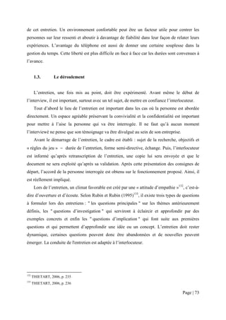 de cet entretien. Un environnement confortable peut être un facteur utile pour centrer les
personnes sur leur ressenti et aboutir à davantage de fiabilité dans leur façon de relater leurs
expériences. L’avantage du téléphone est aussi de donner une certaine souplesse dans la
gestion du temps. Cette liberté est plus difficile en face à face car les durées sont convenues à
l’avance.


       1.3.       Le déroulement


       L’entretien, une fois mis au point, doit être expérimenté. Avant même le début de
l’interview, il est important, surtout avec un tel sujet, de mettre en confiance l’interlocuteur.
       Tout d’abord le lieu de l’entretien est important dans les cas où la personne est abordée
directement. Un espace agréable préservant la convivialité et la confidentialité est important
pour mettre à l’aise la personne qui va être interrogée. Il ne faut qu’à aucun moment
l’interviewé ne pense que son témoignage va être divulgué au sein de son entreprise.
       Avant le démarrage de l’entretien, le cadre est établi : sujet de la recherche, objectifs et
« règles du jeu » − durée de l’entretien, forme semi-directive, échange. Puis, l’interlocuteur
est informé qu’après retranscription de l’entretien, une copie lui sera envoyée et que le
document ne sera exploité qu’après sa validation. Après cette présentation des consignes de
départ, l’accord de la personne interrogée est obtenu sur le fonctionnement proposé. Ainsi, il
est réellement impliqué.
       Lors de l’entretien, un climat favorable est créé par une « attitude d’empathie »132, c’est-à-
dire d’ouverture et d’écoute. Selon Rubin et Rubin (1995)133, il existe trois types de questions
à formuler lors des entretiens : " les questions principales " sur les thèmes antérieurement
définis, les " questions d’investigation " qui serviront à éclaircir et approfondir par des
exemples concrets et enfin les " questions d’implication " qui font suite aux premières
questions et qui permettent d’approfondir une idée ou un concept. L’entretien doit rester
dynamique, certaines questions peuvent donc être abandonnées et de nouvelles peuvent
émerger. La conduite de l'entretien est adaptée à l’interlocuteur.




132
      THIETART, 2006, p. 235
133
      THIETART, 2006, p. 236

                                                                                           Page | 73
 