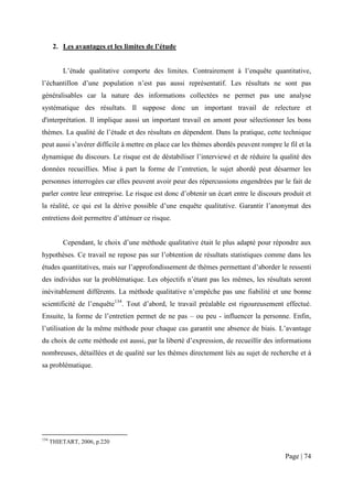 2. Les avantages et les limites de l’étude


          L’étude qualitative comporte des limites. Contrairement à l’enquête quantitative,
l’échantillon d’une population n’est pas aussi représentatif. Les résultats ne sont pas
généralisables car la nature des informations collectées ne permet pas une analyse
systématique des résultats. Il suppose donc un important travail de relecture et
d'interprétation. Il implique aussi un important travail en amont pour sélectionner les bons
thèmes. La qualité de l’étude et des résultats en dépendent. Dans la pratique, cette technique
peut aussi s’avérer difficile à mettre en place car les thèmes abordés peuvent rompre le fil et la
dynamique du discours. Le risque est de déstabiliser l’interviewé et de réduire la qualité des
données recueillies. Mise à part la forme de l’entretien, le sujet abordé peut désarmer les
personnes interrogées car elles peuvent avoir peur des répercussions engendrées par le fait de
parler contre leur entreprise. Le risque est donc d’obtenir un écart entre le discours produit et
la réalité, ce qui est la dérive possible d’une enquête qualitative. Garantir l’anonymat des
entretiens doit permettre d’atténuer ce risque.


          Cependant, le choix d’une méthode qualitative était le plus adapté pour répondre aux
hypothèses. Ce travail ne repose pas sur l’obtention de résultats statistiques comme dans les
études quantitatives, mais sur l’approfondissement de thèmes permettant d’aborder le ressenti
des individus sur la problématique. Les objectifs n’étant pas les mêmes, les résultats seront
inévitablement différents. La méthode qualitative n’empêche pas une fiabilité et une bonne
scientificité de l’enquête134. Tout d’abord, le travail préalable est rigoureusement effectué.
Ensuite, la forme de l’entretien permet de ne pas – ou peu - influencer la personne. Enfin,
l’utilisation de la même méthode pour chaque cas garantit une absence de biais. L’avantage
du choix de cette méthode est aussi, par la liberté d’expression, de recueillir des informations
nombreuses, détaillées et de qualité sur les thèmes directement liés au sujet de recherche et à
sa problématique.




134
      THIETART, 2006, p.220

                                                                                        Page | 74
 