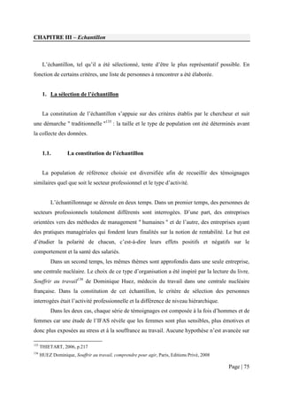 CHAPITRE III – Echantillon



       L’échantillon, tel qu’il a été sélectionné, tente d’être le plus représentatif possible. En
fonction de certains critères, une liste de personnes à rencontrer a été élaborée.


       1. La sélection de l’échantillon


       La constitution de l’échantillon s’appuie sur des critères établis par le chercheur et suit
une démarche " traditionnelle "135 : la taille et le type de population ont été déterminés avant
la collecte des données.


       1.1.         La constitution de l’échantillon


       La population de référence choisie est diversifiée afin de recueillir des témoignages
similaires quel que soit le secteur professionnel et le type d’activité.


           L’échantillonnage se déroule en deux temps. Dans un premier temps, des personnes de
secteurs professionnels totalement différents sont interrogées. D’une part, des entreprises
orientées vers des méthodes de management " humaines " et de l’autre, des entreprises ayant
des pratiques managériales qui fondent leurs finalités sur la notion de rentabilité. Le but est
d’étudier la polarité de chacun, c’est-à-dire leurs effets positifs et négatifs sur le
comportement et la santé des salariés.
           Dans un second temps, les mêmes thèmes sont approfondis dans une seule entreprise,
une centrale nucléaire. Le choix de ce type d’organisation a été inspiré par la lecture du livre,
Souffrir au travail136 de Dominique Huez, médecin du travail dans une centrale nucléaire
française. Dans la constitution de cet échantillon, le critère de sélection des personnes
interrogées était l’activité professionnelle et la différence de niveau hiérarchique.
           Dans les deux cas, chaque série de témoignages est composée à la fois d’hommes et de
femmes car une étude de l’IFAS révèle que les femmes sont plus sensibles, plus émotives et
donc plus exposées au stress et à la souffrance au travail. Aucune hypothèse n’est avancée sur

135
      THIETART, 2006, p.217
136
      HUEZ Dominique, Souffrir au travail, comprendre pour agir, Paris, Editions Privé, 2008

                                                                                               Page | 75
 