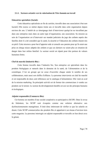 2.1.1. Secteurs orientés vers la valorisation de l’être humain au travail


Educatrice spécialisée (Social):
        Cette éducatrice spécialisée en fin de carrière, travaille dans une association à but non
lucratif. Elle exerce ce métier depuis trente ans et travaille dans cette organisation depuis
environ dix ans. L’intérêt de ce témoignage était d’interviewer quelqu’un ne travaillant pas
dans une entreprise mais dans un autre type d’organisation, une association. Sa mission au
sein de l’organisation est d’intervenir sur mandat judiciaire du juge des enfants auprès des
familles dont il a été considéré que la santé, la sécurité et l’éducation des enfants étaient mis
en péril. Cette mission a pour but d’apporter aide et conseils aux parents pour qu’ils aient une
prise en charge mieux adaptée des enfants et que ces derniers ne soient plus en situation de
danger dans leur milieu familial. Le secteur social est réputé pour être porteur de valeurs
humaines fortes.


Chef de marché (Industrie Bio) :
        Cette femme travaille dans l’industrie bio. Son entreprise est spécialisée dans les
produits biologiques et naturels dans le domaine de la santé, de l’alimentation et de la
cosmétique. C’est un groupe qui ne cesse d’accroître chaque année le nombre de ses
collaborateurs, mais aussi son chiffre d’affaires. La personne interviewée est chef de marché
et est responsable de deux cent références sur le catalogue d’alimentation. Elle vient en aval
de la mission marketing. Sa principale activité est de former des commerciaux à vendre ces
produits sur le terrain. Le secteur du développement durable est axé sur des principes humains
et écologiques.


Adjoint responsable (Commerce Bio):
     Cet homme est membre d’une société coopérative et participative (SCOP). Dans la revue
de    littérature,   les   SCOP   sont   évoquées   comme     une   solution   alternative   aux
dysfonctionnements managériaux. Il était donc intéressant de vérifier ce que les salariés en
disent. Cette SCOP commercialise des produits Bio et appartient à un réseau d’environ trois
cents magasins. La personne interrogée est adjoint responsable et travaille en lien direct avec
le gérant.




                                                                                       Page | 78
 