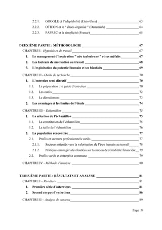 2.2.1.   GOOGLE et l’adaptabilité (Etats-Unis) _________________________ 63
          2.2.2.   OTICON et le " chaos organisé " (Danemark) ____________________ 64
          2.2.3.   PAPREC et la simplicité (France) ______________________________ 65


DEUXIÈME PARTIE : MÉTHODOLOGIE ___________________________________ 67
 CHAPITRE I - Hypothèses de travail _________________________________________ 67
   1.     Le management d’inspiration " néo taylorienne " et ses méfaits ___________ 67
   2.     Les facteurs de motivation au travail _________________________________ 68
   3.     L’exploitation du potentiel humain et ses bienfaits ______________________ 69

 CHAPITRE II - Outils de recherche __________________________________________ 70
   1.     L’entretien semi directif ____________________________________________ 70
        1.1.   La préparation : le guide d’entretien ________________________________ 70
        1.2.   Les outils _____________________________________________________ 72
        1.3.   Le déroulement ________________________________________________ 73
   2.     Les avantages et les limites de l’étude _________________________________ 74

 CHAPITRE III – Echantillon _______________________________________________ 75
   1.     La sélection de l’échantillon _________________________________________ 75
        1.1.   La constitution de l’échantillon ____________________________________ 75
        1.2.   La taille de l’échantillon _________________________________________ 76
   2.     La population rencontrée ___________________________________________ 77
        2.1.   Profils et secteurs professionnels variés _____________________________ 77
          2.1.1.   Secteurs orientés vers la valorisation de l’être humain au travail ______ 78
          2.1.2.   Pratiques managériales fondées sur la notion de rentabilité financière__ 79
        2.2.   Profils variés et entreprise commune _______________________________ 79

 CHAPITRE IV - Méthode d’analyse _________________________________________ 80


TROISIÈME PARTIE : RÉSULTATS ET ANALYSE __________________________ 81
 CHAPITRE I – Résultats __________________________________________________ 81
   1.     Première série d’interviews _________________________________________ 81
   2.     Second corpus d’entretiens __________________________________________ 86

 CHAPITRE II – Analyse de contenu __________________________________________ 89


                                                                                       Page | 8
 