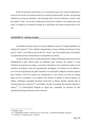 Parmi les personnes interviewées, il y a un technicien qui a été victime de dépression à
cause de son travail à un moment donné de sa carrière professionnelle. Ensuite, une personne
rattachée aux ressources humaines a été interrogée dans le but de confronter sa vision à celle
des salariés. Enfin, l’un des deux médecins du travail de la centrale a été contacté pour cette
étude. Ce médecin est membre du groupe de la prévention des risques psychosociaux sur le
site.




CHAPITRE IV - Méthode d’analyse



        La méthode d’analyse retenue et la mieux adaptée au sujet et à l’enquête qualitative est
l’analyse de contenu139. Cette méthode comprend deux niveaux d’analyse du discours. D’une
part, le " fond ", c’est-à-dire ce qui est dit et la " forme " qui est la manière dont c’est formulé.
La signification d’une communication est inséparable de sa forme.
        Le type d’analyse retenu est plus précisément l’analyse thématique transversale qui est
probablement la plus utilisée parmi les différents types d’analyse de contenu. Il s’agit
d’élaborer un processus de codage, c’est-à-dire à découper le texte en plusieurs unités et à les
classifier en catégories selon des regroupements analogiques. Ces thèmes ont été élaborés a
priori lors de la préparation du guide d’entretien. Ces principales catégories sont donc reprises
pour l’analyse. Afin d’en extraire une interprétation, ce que chacun a pu dire sur chaque
thème est mis en parallèle et est comparé. Pour faciliter et clarifier le travail d’analyse, un
tableau synthétique regroupant personnes interviewés et thèmes abordés, figurant dans la
troisième partie de ce mémoire140, a été élaboré. De plus, l’ensemble des entretiens figurent en
annexe141. La retranscription intégrale ne figure pas ; cependant, les éléments les plus
significatifs de chaque discours ont été conservés.




139
    BARDIN, 2003
140
    Cf. TROISIÈME PARTIE : RÉSULTATS ET ANALYSE – CHAPITRE PREMIER : Résultats
141
    Cf. Annexe 15 : Enquête terrain - entretiens

                                                                                           Page | 80
 