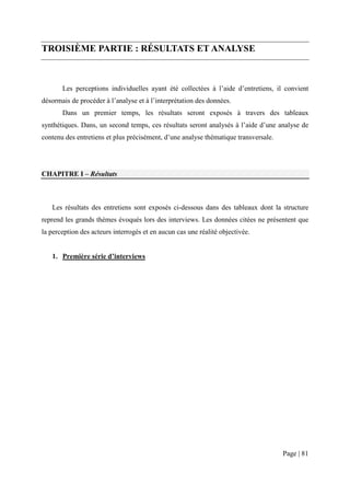 TROISIÈME PARTIE : RÉSULTATS ET ANALYSE



       Les perceptions individuelles ayant été collectées à l’aide d’entretiens, il convient
désormais de procéder à l’analyse et à l’interprétation des données.
       Dans un premier temps, les résultats seront exposés à travers des tableaux
synthétiques. Dans, un second temps, ces résultats seront analysés à l’aide d’une analyse de
contenu des entretiens et plus précisément, d’une analyse thématique transversale.




CHAPITRE I – Résultats



   Les résultats des entretiens sont exposés ci-dessous dans des tableaux dont la structure
reprend les grands thèmes évoqués lors des interviews. Les données citées ne présentent que
la perception des acteurs interrogés et en aucun cas une réalité objectivée.


   1. Première série d’interviews




                                                                                     Page | 81
 