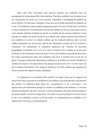 Dans cette série d’entretiens nous pouvons observer une similitude entre les
témoignages de la consultante RH et du technicien. Tous deux semblent avoir la même vision
de l’organisation du travail sur ce site nucléaire. Cependant, le témoignage du médecin du
travail diffère. Cet écart peut s’expliquer, d’une part, par la faible ancienneté du médecin sur
le site. Il travaille pour cette entreprise uniquement depuis six mois. D’autre part, sa mission
est assez lointaine de l’environnement de travail des salariés car il ne les reçoit que lors de la
visite annuelle médicale d’aptitude au travail. Les salariés du site sont peu nombreux à venir
consulter le médecin du travail lorsqu’ils sont atteints d’un malaise profond directement lié
aux conditions de travail. Le médecin affirme que les employés préfèrent aller voir leur
médecin généraliste car celui-ci peut délivrer des ordonnances et parce qu’il est extérieur à
l’entreprise. Cet éloignement se matérialise également par l’absence de proximité
géographique du médecin sur le site, il se situe à l’extérieur de la centrale. Il est donc peu
confronté à l’environnement concret de travail. Il est certes membre du groupe de prévention
des risques psychosociaux dans cette entreprise mais pour le moment rien n’a été mis en
place. Ce groupe, composé de représentants syndicaux et de médecins du travail, attendent les
résultats provisoires et les propositions d’un groupe de travail créé ad hoc sur des sujets tels
que le manque d’autonomie et de marge de manœuvre, les effets néfastes des exigences de
travail ou encore les rapports sociaux compliqués.


       Le technicien et la consultante RH semblent s’accorder à dire que les exigences de
travail sont fortes et que peu de considération, de confiance et de reconnaissance sont données
aux salariés. Le technicien parle même de « manipulation » et de « mensonges ». Les
répercussions sont importantes puisque les salariés en souffrance sont nombreux. Ce mal être
entraîne des déprimes, des burn out et, par voie de conséquence, des prises d’anxiolytiques et
des arrêts maladie, souvent de longue durée. Tous deux ont une ancienneté d’au moins dix ans
et ont vu les méthodes se durcir au fil des années, les réorganisations se multiplier et les
salariés mal vivre toutes ces transformations.




                                                                                        Page | 88
 