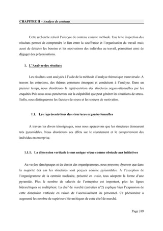 CHAPITRE II – Analyse de contenu



       Cette recherche retient l’analyse de contenu comme méthode. Une telle inspection des
résultats permet de comprendre le lien entre la souffrance et l’organisation du travail mais
aussi de détecter les besoins et les motivations des individus au travail, permettant ainsi de
dégager des préconisations.


   1. L’Analyse des résultats


       Les résultats sont analysés à l’aide de la méthode d’analyse thématique transversale. A
travers les entretiens, des thèmes communs émergent et conduisent à l’analyse. Dans un
premier temps, nous aborderons la représentation des structures organisationnelles par les
enquêtés Puis nous nous pencherons sur la culpabilité que peut générer les situations de stress.
Enfin, nous distinguerons les facteurs de stress et les sources de motivation.



         1.1. Les représentations des structures organisationnelles


       A travers les divers témoignages, nous nous apercevons que les structures demeurent
très pyramidales. Nous aborderons ses effets sur le recrutement et le comportement des
individus en entreprise.



   1.1.1. La dimension verticale à sens unique vécue comme obstacle aux initiatives


   Au vu des témoignages et du dessin des organigrammes, nous pouvons observer que dans
la majorité des cas les structures sont perçues comme pyramidales. A l’exception de
l’organigramme de la centrale nucléaire, présenté en ovale, tous adoptent la forme d’une
pyramide. Plus le nombre de salariés de l’entreprise est important, plus les lignes
hiérarchiques se multiplient. La chef de marché (entretien n°2) explique bien l’expansion de
cette dimension verticale en raison de l’accroissement du personnel. Ce phénomène a
augmenté les nombre de supérieurs hiérarchiques de cette chef de marché.


                                                                                      Page | 89
 