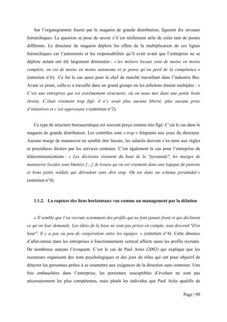 Sur l’organigramme fourni par le magasin de grande distribution, figurent dix niveaux
hiérarchiques. La question se pose de savoir s’il est réellement utile de créer tant de postes
différents. Le directeur de magasin déplore les effets de la multiplication de ces lignes
hiérarchiques car l’autonomie et les responsabilités qu’il avait avant que l’entreprise ne se
déploie autant ont été largement diminuées : « les métiers locaux sont de moins en moins
complets, on est de moins en moins autonome et je pense qu’on perd de la compétence »
(entretien n°6). Ce fut le cas aussi pour la chef de marché travaillant dans l’industrie Bio.
Avant ce poste, celle-ci a travaillé dans un grand groupe où les échelons étaient multiples : «
C’est une entreprise qui est extrêmement structurée, où on nous met dans une petite boite
étroite. C’était vraiment trop figé, il n’y avait plus aucune liberté, plus aucune prise
d’initiatives et c’est oppressant » (entretien n°2).


   Ce type de structure bureaucratique est souvent perçu comme très figé. C’est le cas dans le
magasin de grande distribution. Les contrôles sont « trop » fréquents aux yeux du directeur.
Aucune marge de manœuvre ne semble être laissée, les salariés doivent s’en tenir aux règles
et procédures dictées par les services centraux. C’est également le cas pour l’entreprise de
télécommunications : « Les décisions viennent du haut de la "pyramide", les marges de
manœuvre locales sont limitées […] Je trouve qu’on est vraiment dans une logique de patrons
et bons petits soldats qui déroulent sans dire stop. On est dans un schéma pyramidal »
(entretien n°4).



   1.1.2. La rupture des liens horizontaux vue comme un management par la délation


   « Il semble que l‘on recrute sciemment des profils qui ne font jamais front et qui déclinent
ce qu’on leur demande. Les idées de la base ne sont pas prises en compte, tout descend "d'en
haut". Il y a pas ou peu de coopération entre les équipes » (entretien n°4). Cette absence
d’aller-retour dans les entreprises à fonctionnement vertical affecte aussi les profils recrutés.
De nombreux auteurs l’évoquent. C’est le cas de Paul Ariès (2002) qui explique que les
recruteurs organisent des tests psychologiques et des jeux de rôles qui ont pour objectif de
détecter les personnes prêtes à se soumettre aux exigences de la direction sans contester. Une
fois embauchées dans l’entreprise, les personnes susceptibles d’évoluer ne sont pas
nécessairement les plus compétentes, mais plutôt les individus que Paul Ariès qualifie de

                                                                                       Page | 90
 
