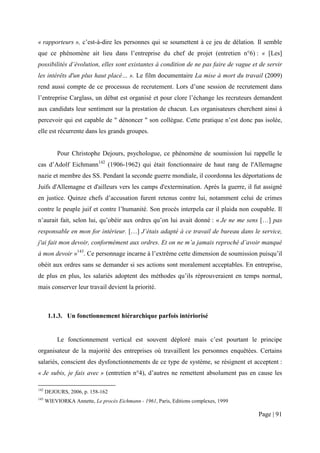 « rapporteurs », c’est-à-dire les personnes qui se soumettent à ce jeu de délation. Il semble
que ce phénomène ait lieu dans l’entreprise du chef de projet (entretien n°6) : « [Les]
possibilités d’évolution, elles sont existantes à condition de ne pas faire de vague et de servir
les intérêts d'un plus haut placé… ». Le film documentaire La mise à mort du travail (2009)
rend aussi compte de ce processus de recrutement. Lors d’une session de recrutement dans
l’entreprise Carglass, un débat est organisé et pour clore l’échange les recruteurs demandent
aux candidats leur sentiment sur la prestation de chacun. Les organisateurs cherchent ainsi à
percevoir qui est capable de " dénoncer " son collègue. Cette pratique n’est donc pas isolée,
elle est récurrente dans les grands groupes.


           Pour Christophe Dejours, psychologue, ce phénomène de soumission lui rappelle le
cas d’Adolf Eichmann142 (1906-1962) qui était fonctionnaire de haut rang de l'Allemagne
nazie et membre des SS. Pendant la seconde guerre mondiale, il coordonna les déportations de
Juifs d'Allemagne et d'ailleurs vers les camps d'extermination. Après la guerre, il fut assigné
en justice. Quinze chefs d’accusation furent retenus contre lui, notamment celui de crimes
contre le peuple juif et contre l’humanité. Son procès interpela car il plaida non coupable. Il
n’aurait fait, selon lui, qu’obéir aux ordres qu’on lui avait donné : « Je ne me sens […] pas
responsable en mon for intérieur. […] J’étais adapté à ce travail de bureau dans le service,
j'ai fait mon devoir, conformément aux ordres. Et on ne m’a jamais reproché d’avoir manqué
à mon devoir »143. Ce personnage incarne à l’extrême cette dimension de soumission puisqu’il
obéit aux ordres sans se demander si ses actions sont moralement acceptables. En entreprise,
de plus en plus, les salariés adoptent des méthodes qu’ils réprouveraient en temps normal,
mais conserver leur travail devient la priorité.



       1.1.3. Un fonctionnement hiérarchique parfois intériorisé


           Le fonctionnement vertical est souvent déploré mais c’est pourtant le principe
organisateur de la majorité des entreprises où travaillent les personnes enquêtées. Certains
salariés, conscient des dysfonctionnements de ce type de système, se résignent et acceptent :
« Je subis, je fais avec » (entretien n°4), d’autres ne remettent absolument pas en cause les

142
      DEJOURS, 2006, p. 158-162
143
      WIEVIORKA Annette, Le procès Eichmann - 1961, Paris, Editions complexes, 1999

                                                                                       Page | 91
 