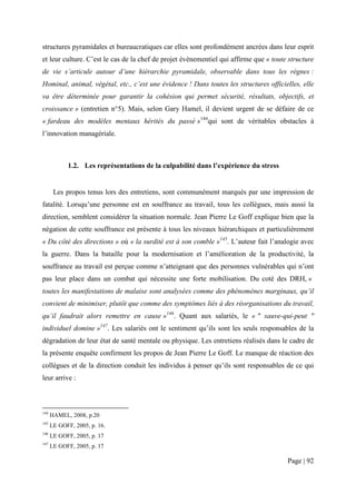 structures pyramidales et bureaucratiques car elles sont profondément ancrées dans leur esprit
et leur culture. C’est le cas de la chef de projet évènementiel qui affirme que « toute structure
de vie s’articule autour d’une hiérarchie pyramidale, observable dans tous les règnes :
Hominal, animal, végétal, etc., c’est une évidence ! Dans toutes les structures officielles, elle
va être déterminée pour garantir la cohésion qui permet sécurité, résultats, objectifs, et
croissance » (entretien n°5). Mais, selon Gary Hamel, il devient urgent de se défaire de ce
« fardeau des modèles mentaux hérités du passé »144qui sont de véritables obstacles à
l’innovation managériale.



            1.2. Les représentations de la culpabilité dans l’expérience du stress


       Les propos tenus lors des entretiens, sont communément marqués par une impression de
fatalité. Lorsqu’une personne est en souffrance au travail, tous les collègues, mais aussi la
direction, semblent considérer la situation normale. Jean Pierre Le Goff explique bien que la
négation de cette souffrance est présente à tous les niveaux hiérarchiques et particulièrement
« Du côté des directions » où « la surdité est à son comble »145. L’auteur fait l’analogie avec
la guerre. Dans la bataille pour la modernisation et l’amélioration de la productivité, la
souffrance au travail est perçue comme n’atteignant que des personnes vulnérables qui n’ont
pas leur place dans un combat qui nécessite une forte mobilisation. Du coté des DRH, «
toutes les manifestations de malaise sont analysées comme des phénomènes marginaux, qu’il
convient de minimiser, plutôt que comme des symptômes liés à des réorganisations du travail,
qu’il faudrait alors remettre en cause »146. Quant aux salariés, le « " sauve-qui-peut "
individuel domine »147. Les salariés ont le sentiment qu’ils sont les seuls responsables de la
dégradation de leur état de santé mentale ou physique. Les entretiens réalisés dans le cadre de
la présente enquête confirment les propos de Jean Pierre Le Goff. Le manque de réaction des
collègues et de la direction conduit les individus à penser qu’ils sont responsables de ce qui
leur arrive :



144
      HAMEL, 2008, p.20
145
      LE GOFF, 2005, p. 16.
146
      LE GOFF, 2005, p. 17
147
      LE GOFF, 2005, p. 17

                                                                                       Page | 92
 