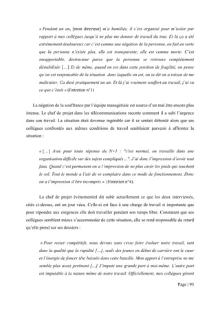 « Pendant un an, [mon directeur] m’a humiliée, il s’est organisé pour m’isoler par
        rapport à mes collègues jusqu’à ne plus me donner de travail du tout. Et là ça a été
        extrêmement douloureux car c’est comme une négation de la personne, on fait en sorte
        que la personne n’existe plus, elle est transparente, elle est comme morte. C’est
        insupportable, destructeur parce que la personne se retrouve complètement
        déstabilisée […] Et de même, quand on est dans cette position de fragilité, on pense
        qu’on est responsable de la situation dans laquelle on est, on se dit on a raison de me
        maltraiter. Ca duré pratiquement un an. Et là j’ai vraiment souffert au travail, j’ai su
        ce que c’était » (Entretien n°1)


    La négation de la souffrance par l’équipe managériale est source d’un mal être encore plus
intense. Le chef de projet dans les télécommunications raconte comment il a subi l’urgence
dans son travail. La situation était devenue ingérable car il se sentait débordé alors que ses
collègues confrontés aux mêmes conditions de travail semblaient parvenir à affronter la
situation :


        « […] Avec pour toute réponse du N+1 : "c'est normal, on travaille dans une
        organisation difficile sur des sujets compliqués…". J’ai donc l’impression d’avoir tout
        faux. Quand c’est permanent on a l’impression de ne plus avoir les pieds qui touchent
        le sol. Tout le monde a l’air de se complaire dans ce mode de fonctionnement. Donc
        on a l’impression d’être incompris ». (Entretien n°4).


        La chef de projet évènementiel dit subir actuellement ce que les deux interviewés,
cités ci-dessus, ont un jour vécu. Celle-ci est face à une charge de travail si importante que
pour répondre aux exigences elle doit travailler pendant son temps libre. Constatant que ses
collègues semblent mieux s’accommoder de cette situation, elle se rend responsable du retard
qu’elle prend sur ses dossiers :


        « Pour rester compétitifs, nous devons sans cesse faire évoluer notre travail, tant
        dans la qualité que la rapidité […], seuls des jeunes en début de carrière ont le cœur
        et l’énergie de foncer tête baissée dans cette bataille. Mon apport à l’entreprise ne me
        semble plus assez pertinent […] J’impute une grande part à moi-même. L’autre part
        est imputable à la nature même de notre travail. Officiellement, mes collègues gèrent

                                                                                      Page | 93
 