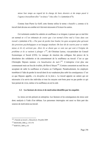 mieux leur temps au regard de la charge de leurs dossiers et du temps passé à
            l’agence (travaillent-elles " en douce " chez elles ?) » (entretien n°5).


            Comme Jean Pierre Le Goff, cette femme utilise le terme « bataille », comme si le
travail était devenu un combat où il devient nécessaire d’évincer les autres.


            Cet isolement conduit les salariés en souffrance à se résigner, à penser que ce mal être
est normal or « C’est inhumain de croire que c’est normal d’être mal à l’aise dans son
travail » (entretien n°4). « Par peur de perdre leur boulot, les gens acceptent plus qu'avant
des pressions psychologiques et un langage insultant. On leur dit de sourire pour se vendre
mieux et ils n'y arrivent pas. Alors ils se disent que ce sont eux qui sont à l'origine du
problème et ils se mettent à plonger »148, dit Christian Larose, vice-président du Conseil
Economique et Social (CES). Le manque de réaction des collègues fait preuve de la
dissolution des solidarités et du consentement de la souffrance au travail. C’est ce que
Christophe Dejours nomme « la banalisation du mal »149. L’entreprise n’est plus une
communauté mais un lieu de rivalités, dit Hervé Séryex150. Certains consentent au mal être en
acceptant de subir la souffrance et d’autres en l’infligeant. Paradoxalement, les employés
tremblent à l’idée de perdre le travail dont ils ne voudraient plus subir les conséquences. C’est
ce que Dejours appelle, « la discipline de la faim ». Le travail apporte un salaire qui est
nécessaire à la survie des individus et tous les moyens sont bons pour ne pas perdre ce qui
leur permet de vivre, même si la souffrance en est le coût.


             1.3. Les facteurs de stress et de motivation identifiés par les enquêtés


            Le stress est très présent en entreprise. Les facteurs et les conséquences du stress sont
donc analysés à l’aide d’un tableau. Les personnes interrogées ont aussi su faire part des
sources de motivation au travail.




148
      « Suicide au travail », Mutualité.fr, 30 juillet 2009
149
      DEJOURS, 2006, p. 155-178
150
      SERYEX, 2009, p. 83

                                                                                           Page | 94
 