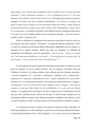 mieux régner et de vraiment semer la pagaille, semer le trouble à tous les niveaux sans dire
clairement. C’était extrêmement mesquin […] C’est extrêmement pervers et c’est assez
inhumain et là ça génère vraiment beaucoup de stress ». Elle ajoute aussi que bien souvent les
managers, en France, font de la rétention d’informations : « En France, le manager veut
garder sa place bien au chaud et voit son subordonné comme une menace, comme quelqu’un
qui pourrait lui prendre sa place un jour donc il donne moins d’informations, il donne moins
de reconnaissance », la manière de procéder serait différente dans les entreprises américaines.
C’est aussi le cas de la centrale nucléaire selon le technicien interrogé : « info non transmise,
modifiée, oubliée » (entretien n°9).
       Enfin, les méthodes de management sont souvent en cause dans le stress au travail car
les exigences sont fortes et parfois " inhumaines " au regard de l’éthique managériale. Celles-
ci créent des situations qui deviennent parfois difficilement supportables pour les salariés. Le
technicien de la centrale nucléaire affirme que, dans son entreprise, les méthodes de
management sont différentes selon les responsables : « par la carotte : " fait ça et tu auras
ceci " avec beaucoup de désillusion ; par la peur : " si tu ne fais pas ça tu n’auras rien " ou
par la terreur : " tu vas m’avoir sur le dos si tu ne fais pas ça ! " ».


       L’environnement de travail compte pour beaucoup, en particulier les relations avec les
pairs, les supérieurs et tous les agents extérieurs. Tous les enquêtés s’accordent à dire que
l’ambiance de travail et les bonnes relations entre collègues sont des éléments importants :
« essentiel »(entretien n°1), « motivant et mobilisateur» (entretien n°2), « indispensable »
(entretien n°3), « important » (entretiens n°4, 6, 9), « capital » (entretien n°5), « primordial »
(entretien n°7). Le chef de projet (entretien n°4) se plaint du comportement de ses collègues :
«En apparence c'est très convivial (bises entre collègues, sourires, blagues…) mais dans la
pratique je trouve que l'état d'esprit est très individualiste, il y a peu voire pas d'esprit
d'équipe ». Il explique aussi que lorsqu’il est entré en dépression tous remarquaient son état
sans que cela n’entraînât aucune réaction de leur part. Ce chef de projet explique qu’il est
extrêmement difficile de guérir d’une dépression quand les solidarités sont effacées et qu’il
n’y a pas d’attention à l’autre. Une telle situation ne fait qu’intensifier la souffrance ressentie.


       La surcharge de travail et l’urgence sont aussi des facteurs de stress importants. Un
salarié peut rapidement se sentir submergé et ne pas trouver d’issue pour affronter la situation.
Le chef de projet (entretien n°4) en a fait l’expérience : « Il y avait vraiment une inadéquation

                                                                                           Page | 96
 