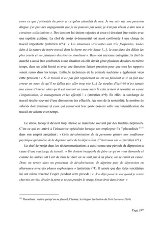entre ce que j'attendais du poste et ce qu'on attendait de moi. Je me suis mis une pression
dingue, j'ai pris des engagements que je ne pouvais pas tenir, je n'ai pas réussi à dire non à
certaines sollicitations ». Des dossiers lui étaient rajoutés et ceux-ci devaient être traités avec
une rapidité extrême. La chef de projet évènementiel est aussi confrontée à une charge de
travail importante (entretien n°5) : « Les situations stressantes sont très fréquentes, toutes
liées à la nature de notre travail dont la barre est très haute […], le tout dans des délais les
plus courts et sur plusieurs dossiers en simultané ». Dans son ancienne entreprise, la chef de
marché a aussi était confrontée à une situation où elle devait gérer plusieurs dossiers en même
temps, dans un délai limité et avec une direction faisant pression pour que tous les rapports
soient remis dans les temps. Enfin, le technicien de la centrale nucléaire a également vécu
cette pression : « Si le travail n’est pas fait rapidement on est un fainéant et si on fait une
erreur on nous dit qu’il ne fallait pas aller trop vite […] Le surplus d’activité n’est jamais
une cause d’erreur alors qu’il est souvent en cause mais là cela revient à remettre en cause
l’organisation, le management et les effectifs ! » (entretien n°9). En effet, la surcharge de
travail résulte souvent d’une diminution des effectifs. Au nom de la rentabilité, le nombre de
salariés doit diminuer et ceux qui conservent leur poste doivent subir une intensification du
travail en volume et en temps.


       Le stress, lorsqu’il devient trop intense se manifeste souvent par des troubles dépressifs.
C’est ce qui est arrivé à l’éducatrice spécialisée lorsque son employeur l’a " placardisée "151
dans son emploi précédent : « Cette dévalorisation de la personne génère une souffrance
psychique qui amène de la déprime voire de la dépression. C’était mon cas » (entretien n°1).
       Le chef de projet dans les télécommunications a aussi connu une période de dépression à
cause d’une surcharge de travail : « On devient incapable de faire ce qu’on vous demande et
comme les autres ont l’air de bien le vivre on se sent pas à sa place, on se remet en cause.
Donc on rentre dans un processus de dévalorisation, de déprime puis de dépression en
alternance avec des phases euphoriques » (entretien n°4). Il ajoute que des idées suicidaires
lui ont même traversé l’esprit pendant cette période : «. J’ai déjà pensé le soir quand je rentre
chez moi en vélo, dévaler la pente et ne pas prendre le virage, foncer droit dans le mur »




151
      Placardiser : mettre quelqu’un au placard, l’écarter, le reléguer (définition du Petit Larousse 2010)



                                                                                                              Page | 97
 