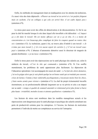 Enfin, les méthodes de management étant en inadéquation avec les attentes du technicien,
il a aussi vécu des états dépressifs : «Pleurer au travail m’est arrivé et c’est parfois fréquent
mais en cachette. J’ai un collègue a qui cela est arrivé hier, il est cadre depuis peu »
(entretien n°9).


   Le stress peut aussi avoir des effets de démotivation et de déconcentration. Ce fut le cas
pour la chef de marché lorsque le site dans lequel elle travaillait a été délocalisé : « L’impact
ça a été dans le travail. On est moins efficace car on a ça en tête, il y a moins de
concentration et c’est beaucoup plus compliqué de faire la coupure quand on rentre chez
soi » (entretien n°2). Le technicien, quant à lui, ne trouve plus d’intérêt à son travail : « Je
n’aime pas mon travail […] Je n’ai aucun espoir de carrière […] C’est un travail sous-
payé » (entretien n°9). L’absence d’autonomie démotive aussi le directeur de magasin de
grande distribution : « je me lasse » (entretien n°6).


   Enfin le stress peut avoir des répercussions sur la santé physique des salariés car, selon le
médecin du travail, « C’est la tête qui commande » (entretien n°8). Si l’on souffre
mentalement, les problèmes de santé apparaissent plus facilement. La dépression de
l’éducatrice spécialisée s’est accompagnée de soucis de santé : « J’ai fait des abcès dentaires,
j’ai eu la grippe alors que je suis plutôt quelqu’un en bonne santé qui est malade peu souvent,
crises de larmes. Comme j’étais vulnérable psychiquement, j’encaissais moins bien les chocs,
j’étais moins armée pour résister » (entretien n°1). La chef de projet évènementiel travaille
énormément, sa vie professionnelle déborde largement sur sa vie privée et cela a un impact
sur sa santé : « temps et qualité de sommeil amoindri et relationnel privé plus fermé et barre
plus haute : irritabilité, moindre écoute et attentes qualitatives » (entretien n°5).


   Les facteurs de stress sont nombreux dans les modèles managériaux actuels et les
répercussions sont dangereuses pour la santé physique et psychique des salariés entraînant une
perte de productivité certaine pour les entreprises. A l’inverse, les facteurs de motivation
permettent à l’individu de mettre ses compétences au service de l’entreprise.




                                                                                        Page | 98
 