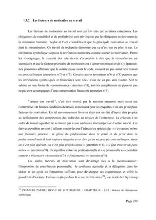 1.3.2. Les facteurs de motivation au travail


          Les facteurs de motivation au travail sont parfois niés par certaines entreprises. Les
obligations de rentabilité et de profitabilité sont privilégiées par les dirigeants au détriment de
la dimension humaine. Taylor et Ford considéraient que la principale motivation au travail
était la rémunération. Ce travail de recherche démontre que ce n’est pas ou plus le cas. La
rétribution symbolique surpasse la rétribution numéraire comme source de motivation. Parmi
les témoignages, la majorité des interviewés s’accordent à dire que la rémunération est
secondaire et que le facteur prioritaire de motivation est d’aimer son travail et de s’y épanouir.
Les personnes affirmant que le salaire passe avant le reste, avouent ne pas aimer leur travail
ou ponctuellement (entretiens n°5 et n°9). Certains autres (entretiens n°6 et n°8) pensent que
les rétributions symboliques et financières sont liées, l’une ne va pas sans l’autre. Soit le
salaire est une forme de reconnaissance (entretien n°8), soit les compliments ne peuvent pas
ne pas être accompagnés d’une compensation financière (entretien n°6).


          " Aimer son travail ", c’est être motivé par la mission proposée mais aussi par
l’entreprise. De bonnes conditions de travail constituent pour les enquêtés, l’un des principaux
facteurs de motivation. Un tel environnement favorise chez eux un état d’esprit plus propice
au déploiement des compétences des individus au service de l’entreprise. La création d’un
cadre de travail agréable ne se limite pas à une ambiance intersubjective d’ordre amical. Les
dérives possibles en sont d’ailleurs soulevées par l’éducatrice spécialisée: « c’est quand même
une frontière poreuse : se glisse du professionnel dans le privé et du privé dans le
professionnel mais il faut toujours réajuster et se dire qu’on ne peut pas tout mélanger, sinon
on n’est plus opérant, on n’est plus professionnel » (entretien n°1), « il faut trouver un juste
milieu » (entretien n°8). Un équilibre entre vie professionnelle et vie personnelle est considéré
comme « nécessaire » (entretien n°3), « fondamental » (entretien n°4).
          Les autres facteurs de motivation sont davantage liés à la reconnaissance :
l’impression de contribution personnelle, la confiance accordée et la délégation dans les
tâches et un cycle de formations suffisant pour développer ses compétences et offrir la
possibilité d’évoluer. Comme expliqué dans la revue de littérature152, une étude de Hay Group


152
      PREMIERE PARTIE : REVUE DE LITTERATURE − CHAPITRE II – 2.3.2 : absence de récompense
symbolique

                                                                                         Page | 99
 