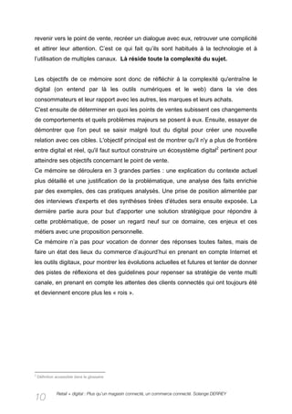 revenir vers le point de vente, recréer un dialogue avec eux, retrouver une complicité
et attirer leur attention. C’est ce qui fait qu’ils sont habitués à la technologie et à
l’utilisation de multiples canaux. Là réside toute la complexité du sujet.


Les objectifs de ce mémoire sont donc de réfléchir à la complexité qu'entraîne le
digital (on entend par là les outils numériques et le web) dans la vie des
consommateurs et leur rapport avec les autres, les marques et leurs achats.
C'est ensuite de déterminer en quoi les points de ventes subissent ces changements
de comportements et quels problèmes majeurs se posent à eux. Ensuite, essayer de
démontrer que l'on peut se saisir malgré tout du digital pour créer une nouvelle
relation avec ces cibles. L'objectif principal est de montrer qu'il n'y a plus de frontière
entre digital et réel, qu'il faut surtout construire un écosystème digital2 pertinent pour
atteindre ses objectifs concernant le point de vente.
Ce mémoire se déroulera en 3 grandes parties : une explication du contexte actuel
plus détaillé et une justification de la problématique, une analyse des faits enrichie
par des exemples, des cas pratiques analysés. Une prise de position alimentée par
des interviews d'experts et des synthèses tirées d'études sera ensuite exposée. La
dernière partie aura pour but d'apporter une solution stratégique pour répondre à
cette problématique, de poser un regard neuf sur ce domaine, ces enjeux et ces
métiers avec une proposition personnelle.
Ce mémoire n’a pas pour vocation de donner des réponses toutes faites, mais de
faire un état des lieux du commerce d’aujourd’hui en prenant en compte Internet et
les outils digitaux, pour montrer les évolutions actuelles et futures et tenter de donner
des pistes de réflexions et des guidelines pour repenser sa stratégie de vente multi
canale, en prenant en compte les attentes des clients connectés qui ont toujours été
et deviennent encore plus les « rois ».




2
    Définition accessible dans le glossaire



               Retail + digital : Plus qu’un magasin connecté, un commerce connecté. Solange DERREY
10
 