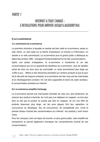 PARTIE 1
                     INTERNET A TOUT CHANGE :
         3 REVOLUTIONS POUR ARRIVER JUSQU’A AUJOURD’HUI.


I) Le e-commerce

1) L’avènement du e-commerce

La première révolution à laquelle on assiste est bien celle du e-commerce, après un
web vitrine, un web basé sur la liberté d’expression et d’accès à l’information, on
assiste à un web commerçant. Le e-commerce pour le grand public a débarqué au
début des années 1990 , changeant fondamentalement la vie des consommateurs.
Après une phase d’adaptation, le e-commerce a transformé la vie des
consommateurs qui ont su apprécié les bénéfices du e-commerce : plus de rapidité,
achat de chez soi donc plus de commodité, un choix énormément plus large qui
s’offre à eux… Même si des réticences persistent sur certains produits et que la peur
de la sécurité est toujours présente, le e-commerce est bien reçu par les internautes
et en développement constant. On voit donc apparaître le terme de cyber acheteur,
le consommateur achetant sur Internet.

2) L’e-commerce simplifie l’échange

Le e-commerce permet aux internautes d’acheter de chez eux, plus facilement, de
recevoir leur produit à domicile. Ils n’ont pas à se déplacer en magasin, ne font plus
face au fait que le produit ne puisse pas être en magasin. Ils ont une offre de
produits beaucoup plus large, car les pure players font leur apparition, la
concurrence se développe. Qui dit concurrence, dit compétitivité prix. C’est le
premier facteur d’achat des consommateurs sur Internet : les produits y sont moins
chers.
Pour les marques c’est une façon de toucher un plus grand public, cela simplifie les
transactions et permet également d’analyser les comportements d’achat de ses
consommateurs.



         Retail + digital : Plus qu’un magasin connecté, un commerce connecté. Solange DERREY
12
 
