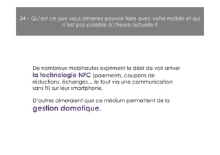 34 – Qu’est ce que vous aimeriez pouvoir faire avec votre mobile et qui
                n’est pas possible à l’heure actuelle ?




     De nombreux mobinautes expriment le désir de voir arriver
     la technologie NFC (paiements, coupons de
     réductions, échanges… le tout via une communication
     sans fil) sur leur smartphone.

     D’autres aimeraient que ce médium permettent de la
     gestion domotique.
 