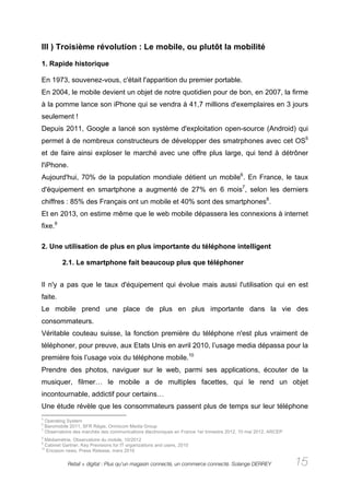 III ) Troisième révolution : Le mobile, ou plutôt la mobilité

1. Rapide historique

En 1973, souvenez-vous, c'était l'apparition du premier portable.
En 2004, le mobile devient un objet de notre quotidien pour de bon, en 2007, la firme
à la pomme lance son iPhone qui se vendra à 41,7 millions d'exemplaires en 3 jours
seulement !
Depuis 2011, Google a lancé son système d'exploitation open-source (Android) qui
permet à de nombreux constructeurs de développer des smatrphones avec cet OS5
et de faire ainsi exploser le marché avec une offre plus large, qui tend à détrôner
l'iPhone.
Aujourd'hui, 70% de la population mondiale détient un mobile6. En France, le taux
d'équipement en smartphone a augmenté de 27% en 6 mois7, selon les derniers
chiffres : 85% des Français ont un mobile et 40% sont des smartphones8.
Et en 2013, on estime même que le web mobile dépassera les connexions à internet
fixe.9

2. Une utilisation de plus en plus importante du téléphone intelligent

         2.1. Le smartphone fait beaucoup plus que téléphoner


Il n'y a pas que le taux d'équipement qui évolue mais aussi l'utilisation qui en est
faite.
Le mobile prend une place de plus en plus importante dans la vie des
consommateurs.
Véritable couteau suisse, la fonction première du téléphone n'est plus vraiment de
téléphoner, pour preuve, aux Etats Unis en avril 2010, l’usage media dépassa pour la
première fois l’usage voix du téléphone mobile.10
Prendre des photos, naviguer sur le web, parmi ses applications, écouter de la
musiquer, filmer… le mobile a de multiples facettes, qui le rend un objet
incontournable, addictif pour certains…
Une étude révèle que les consommateurs passent plus de temps sur leur téléphone
5
  Operating System
6
  Baromobile 2011, SFR Régie, Omnicom Media Group
7
  Observatoire des marchés des communications électroniques en France 1er trimestre 2012, 10 mai 2012, ARCEP
8
  Médiamétrie, Observatoire du mobile, 10/2012
9
  Cabinet Gartner, Key Previsions for IT organizations and users, 2010
10
   Ericsson news, Press Release, mars 2010

            Retail + digital : Plus qu’un magasin connecté, un commerce connecté. Solange DERREY               15
 