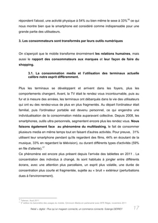 répondent l'alcool, une activité physique à 54% ou bien même le sexe à 33%16 ce qui
nous montre bien que le smartphone est considéré comme indispensable pour une
grande partie des utilisateurs.

3. Les consommateurs sont transformés par leurs outils numériques



On s'aperçoit que le mobile transforme énormément les relations humaines, mais
aussi le rapport des consommateurs aux marques et leur façon de faire du
shopping.

            3.1. La consommation media et l’utilisation des terminaux actuelle
            calibre notre esprit différemment.


Plus les terminaux se développent et arrivent dans les foyers, plus les
comportements changent. Avant, la TV était le rendez vous incontournable, puis au
fur et à mesure des années, les terminaux ont débarqués dans la vie des utilisateurs
qui ont eu des rendez-vous de plus en plus fragmentés. Au départ l'ordinateur était
familial, puis l'ordinateur portable est devenu personnel, ce qui engendra une
individualisation de la consommation média auparavant collective. Depuis 2008, les
smartphones, outils ultra personnels, segmentent encore plus les rendez vous. Nous
faisons également face au phénomène du multitasking, le fait de consommer
plusieurs media en même temps tout en faisant d'autres activités. Pour preuve, 31%
utilisent leur smartphone pendant qu'ils regardent des films, 44% en écoutant de la
musique, 33% en regardant la télévision), ou durant différents types d'activités (59%
en file d'attente).17
Ce phénomène est encore plus présent depuis l'arrivée des tablettes en 2011 . La
concentration des individus à changé, ils sont habitués à jongler entre différents
écrans, avec une attention plus parcellaire, un esprit plus volatile, une durée de
concentration plus courte et fragmentée, sujette au « bruit » extérieur (perturbations
dues à l'environnement).




16
     Telenav, Aout 2011
17    e
     3 édition du baromètre des usages du mobile, Omnicom Media en partenariat avec SFR Régie, novembre 2011

              Retail + digital : Plus qu’un magasin connecté, un commerce connecté. Solange DERREY             17
 