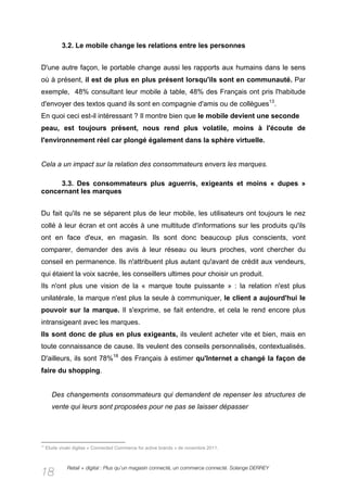 3.2. Le mobile change les relations entre les personnes


D'une autre façon, le portable change aussi les rapports aux humains dans le sens
où à présent, il est de plus en plus présent lorsqu'ils sont en communauté. Par
exemple, 48% consultant leur mobile à table, 48% des Français ont pris l'habitude
d'envoyer des textos quand ils sont en compagnie d'amis ou de collègues13.
En quoi ceci est-il intéressant ? Il montre bien que le mobile devient une seconde
peau, est toujours présent, nous rend plus volatile, moins à l'écoute de
l'environnement réel car plongé également dans la sphère virtuelle.


Cela a un impact sur la relation des consommateurs envers les marques.

     3.3. Des consommateurs plus aguerris, exigeants et moins « dupes »
concernant les marques


Du fait qu'ils ne se séparent plus de leur mobile, les utilisateurs ont toujours le nez
collé à leur écran et ont accès à une multitude d'informations sur les produits qu'ils
ont en face d'eux, en magasin. Ils sont donc beaucoup plus conscients, vont
comparer, demander des avis à leur réseau ou leurs proches, vont chercher du
conseil en permanence. Ils n'attribuent plus autant qu'avant de crédit aux vendeurs,
qui étaient la voix sacrée, les conseillers ultimes pour choisir un produit.
Ils n'ont plus une vision de la « marque toute puissante » : la relation n'est plus
unilatérale, la marque n'est plus la seule à communiquer, le client a aujourd'hui le
pouvoir sur la marque. Il s'exprime, se fait entendre, et cela le rend encore plus
intransigeant avec les marques.
Ils sont donc de plus en plus exigeants, ils veulent acheter vite et bien, mais en
toute connaissance de cause. Ils veulent des conseils personnalisés, contextualisés.
D'ailleurs, ils sont 78%18 des Français à estimer qu'Internet a changé la façon de
faire du shopping.


       Des changements consommateurs qui demandent de repenser les structures de
       vente qui leurs sont proposées pour ne pas se laisser dépasser




18
     Etude vivaki digitas « Connected Commerce for active brands » de novembre 2011.



               Retail + digital : Plus qu’un magasin connecté, un commerce connecté. Solange DERREY
18
 