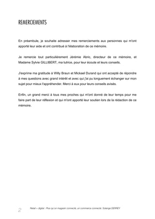 REMERCIEMENTS


En préambule, je souhaite adresser mes remerciements aux personnes qui m'ont
apporté leur aide et ont contribué à l'élaboration de ce mémoire.


Je remercie tout particulièrement Jérémie Abric, directeur de ce mémoire, et
Madame Sylvie GILLIBERT, ma tutrice, pour leur écoute et leurs conseils.


J'exprime ma gratitude à Willy Braun et Mickael Durand qui ont accepté de répondre
à mes questions avec grand intérêt et avec qui j'ai pu longuement échanger sur mon
sujet pour mieux l'appréhender. Merci à eux pour leurs conseils avisés.


Enfin, un grand merci à tous mes proches qui m'ont donné de leur temps pour me
faire part de leur réflexion et qui m'ont apporté leur soutien lors de la rédaction de ce
mémoire.




        Retail + digital : Plus qu’un magasin connecté, un commerce connecté. Solange DERREY
2
 