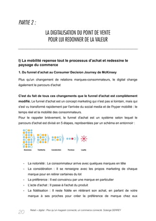 PARTIE 2 :
                      LA DIGITALISATION DU POINT DE VENTE
                        POUR LUI REDONNER DE LA VALEUR


I) La mobilité repense tout le processus d’achat et redessine le
paysage du commerce

1. Du funnel d’achat au Consumer Decision Journey de McKinsey

Plus qu'un changement de relations marques-consommateurs, le digital change
également le parcours d'achat


C'est du fait de tous ces changements que le funnel d'achat est complètement
modifié. Le funnel d'achat est un concept marketing qui n'est pas si lointain, mais qui
s'est vu transformé rapidement par l'arrivée du social media et de l'hyper mobilité : le
temps réel et la mobilité des consommateurs.
Pour le rappeler brièvement, le funnel d'achat est un système selon lequel le
parcours d'achat est divisé en 5 étapes, représentées par un schéma en entonnoir :




   -   La notoriété : Le consommateur arrive avec quelques marques en tête
   -   La considération : Il se renseigne avec les propos marketing de chaque
       marque pour en retirer certaines du lot
   -   La préférence : Il est convaincu par une marque en particulier
   -   L'acte d'achat : Il passe à l'achat du produit
   -   La fidélisation : Il reste fidèle en réitérant son achat, en parlant de votre
       marque à ses proches pour créer la préférence de marque chez eux



        Retail + digital : Plus qu’un magasin connecté, un commerce connecté. Solange DERREY
20
 
