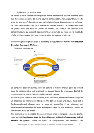 également…et ainsi de suite.
Le funnel d'achat prenait en compte les média traditionnels pour la notoriété ainsi
que le bouche à oreille, de même pour la considération, mais aujourd'hui avec le
web, les sources d'informations sont partout et à chaque étape du parcours d'achat,
un client peut se détourner de la marque au dernier moment. Le funnel traditionnel
ne prend donc pas tous les points de contact, les facteurs de décision d'un
consommateurs qui existent actuellement avec l'arrivée du web, de la multitude
d'offre et d'un nouveau genre de consommateur sur-exposé et informé.


Une notion plus en phase avec le marketing d'aujourd'hui se nomme le Consumer
Decision Journey de McKinsey.




Le consumer decision journey prend en compte le fait que chaque point de contact
avec le consommateur est important, à chaque étape du processus d'achat, le
consommateur a besoin d'être conseillé, entouré, rassuré.
Au final le point commun avec le funnel, c'est l'entonnoir, le consommateur a toujours
un ensemble de marques en tête pour finir par en choisir une seule, mais tout a
fondamentalement changé dans le sens où aujourd'hui il est influencé par
énormément de nouveaux facteurs à chaque moment de son processus d'achat, et
influence lui aussi les autres.
Par exemple, avec le mobile, le consommateur a les « marques » dans sa poche,
mais surtout il embarque avec lui les millions et milliards d'internautes qui lui
servent de guides, d'aide au choix, de comparateurs, de décideurs, de

         Retail + digital : Plus qu’un magasin connecté, un commerce connecté. Solange DERREY   21
 