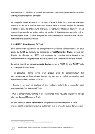 commentateurs, d'influenceurs bref, les utilisateurs de smartphone deviennent des
acheteurs complètement différents.


Alors que le funnel retranscrit un parcours d’achat linéaire (le nombre de marques
diminue au fur et à mesure que l’on avance dans le funnel, jusqu’à la décision
d’achat et donc le choix d’une marque), le Consumer Decision Journey                                 prend
vraiment en compte les autres points de contact ( évaluation des produits online,
relation après achat…) afin d’analyser les phénomènes plus importants que l’achat :
la fidélité et la recommandation.

2. Le ZMOT : Zero Moment Of Truth

Pour comprendre également ce changement de parcours consommateur, on peut
parler du ZMOT qui fait suite au concept de « First Moment of Truth » inventé par
Procter & Gamble en 2005 qui explique la première interaction entre un
consommateur et l’étagère où se trouve le produit que l’on souhaite lui faire acheter.

Le web a changé les comportements d’achat, avant le FMOT il y a le ZMOT19 cela
a correspond à ce schéma :

-      un stimulus           donne        envie       d’un     produit    puis   le   consommateur     fait
des recherches sur Internet pour trouver des avis sur le produit en question, ceci
correspond au Zero Moment of Truth.

- Ensuite il se rend en boutique et les vendeurs tentent de le conseiller, ceci
correspond of First Moment of Truth

- Puis le consommateur achète et fait l’expérience de sa nouvelle acquisition, il s’agit
alors sur Second Moment of Truth.

Le tout forme un cercle vertueux car lorsque que le Second Moment of Truth
s’avère positif, le consommateur va publier son avis et en parler autour de lui, ce qui




19
     Zero Moment Of Truth by Google : http://www.zeromomentoftruth.com/



              Retail + digital : Plus qu’un magasin connecté, un commerce connecté. Solange DERREY
22
 