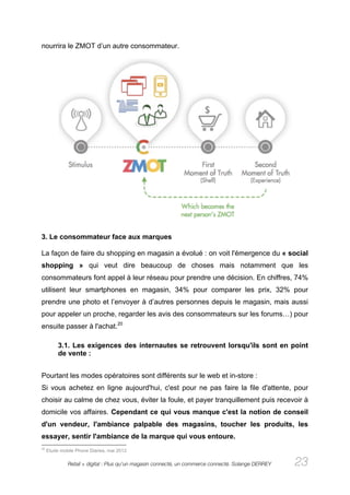 nourrira le ZMOT d’un autre consommateur.




3. Le consommateur face aux marques

La façon de faire du shopping en magasin a évolué : on voit l'émergence du « social
shopping » qui veut dire beaucoup de choses mais notamment que les
consommateurs font appel à leur réseau pour prendre une décision. En chiffres, 74%
utilisent leur smartphones en magasin, 34% pour comparer les prix, 32% pour
prendre une photo et l’envoyer à d’autres personnes depuis le magasin, mais aussi
pour appeler un proche, regarder les avis des consommateurs sur les forums…) pour
ensuite passer à l'achat.20

          3.1. Les exigences des internautes se retrouvent lorsqu'ils sont en point
          de vente :


Pourtant les modes opératoires sont différents sur le web et in-store :
Si vous achetez en ligne aujourd'hui, c'est pour ne pas faire la file d'attente, pour
choisir au calme de chez vous, éviter la foule, et payer tranquillement puis recevoir à
domicile vos affaires. Cependant ce qui vous manque c'est la notion de conseil
d'un vendeur, l'ambiance palpable des magasins, toucher les produits, les
essayer, sentir l'ambiance de la marque qui vous entoure.
20
     Etude mobile Phone Diaries, mai 2012

              Retail + digital : Plus qu’un magasin connecté, un commerce connecté. Solange DERREY   23
 