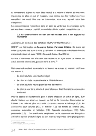 Et inversement, aujourd'hui vous êtes habitué à la rapidité d'Internet et vous vous
impatientez de plus en plus en magasin, vous estimez que les vendeurs ne vous
conseillent pas aussi bien que les internautes, vous avez agrandi votre liste
d'exigences.
Les consommateurs recherchent donc en point de vente tous les avantages qu’ils
ont avec le e-commerce : rapidité, accessibilité, détails produit, compétitivité prix …

            3.2. Le cyber-acheteur en tant que tel n’existe plus, il est aujourd’hui
            multicanal


Aujourd’hui, on fait face à des achats dit “ROPO” et “ROPO inversé” :

ROPO21 est l'abréviation de Research Online, Purchase OffLine. Ce terme est
utilisé pour parler des actes d'achat qui s'initient sur Internet et se finalisent dans un
magasin physique (dit aussi ROBO : Research Online, Buy Offline)

Le taux d’internautes qui effectuent une recherche en ligne avant de réaliser un
achat a doublé en deux ans, passant de 15 à 31 %. 22


Mais pourquoi un client se renseigne en ligne et va acheter en magasin plutôt que
sur Internet ?

       -    Le client souhaite voir / toucher l'objet

       -    Le client souhaite ne pas attendre le délai de livraison

       -    Le client souhaite ne pas payer les frais de livraison

       -    Le client a peur de la sécurité à payer et donner des informations personnelles
            sur le web

Pour le secteur de l'automobile, pour 1 client effectuant un achat en ligne, 8,29
clients réalisent un achat en magasin du fait de la recherche d'information sur
Internet. Les ratio les plus importants concernent ensuite le bricolage (5,8), les
accessoires pour voitures (4,3), le mobilier (4,2), les tickets de cinéma (3,6),
assurance automobile et habitation (2,8), Appareils domestiques (2,7), Prêts
personnels (2,6)…. Ces coefficients s’expliquent car la propension des Français a
acheter ce type de produit en ligne est plus faible qu’en point de vente physique mais

21
     Etude ROPO Google
22
     IConsumer 2012, McKinsey, avril 2012



              Retail + digital : Plus qu’un magasin connecté, un commerce connecté. Solange DERREY
24
 