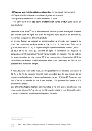 - 13% parce que l'article n'était pas disponible (et l'on trouvé via internet...)
- 11% parce qu'ils ont trouvé une critique négative sur le produit
- 11% parce qu'il ont trouvé un article similaire à la place
- 11% parce qu'ils n'ont pas trouvé d'information sur le produit qu'ils étaient en
train d'acheter.


Selon une autre étude25, 29 % des utilisateurs de smartphones en magasin finiraient
par acheter plutôt en ligne que dans le magasin dans lequel ils se trouvent au
moment de comparer les différents produits.
Le premier facteur qui inciterait les consommateurs à s’évader des magasins au
profit des commerces en ligne serait le prix pour 87 % d'entre eux. Suivi par la
gratuité de livraison (53 %), la disponibilité (52 %) et la variété des produits (30 %).
Et pour 61 % de ceux qui achètent en ligne et comparent en magasin, la
comparaison s'effectuerait sur Internet via leur mobile, en magasin. Plus de huit sur
dix y compareraient les prix, près de 50 % les commentaires d'internautes, 45 % les
caractéristiques de deux produits similaires, et un quart d'entre eux les frais de port
possibles s'ils achetaient en ligne.


A noter, toujours selon cette étude, que les propriétaires de tablettes utiliseraient à
42 % le Wi-Fi du magasin. Internet n’est cependant pas le seul moyen de se
renseigner puisqu’ils sont ¼ à scanner les codes barres, 18% les QR Codes, un peu
plus d’un sur dix envoie un sms à ses proches, 11% passent des appels et 8%
envoient des photos.
Ces différentes façons d’acheter sont nouvelles et ne font que se développer, cela
nous montre bien qu’il n’y a plus de frontières entre digital et réel. Cette affirmation
pose de nombreuses questions pour les points de vente.




25
     Clic IQ, avril 2012



                Retail + digital : Plus qu’un magasin connecté, un commerce connecté. Solange DERREY
26
 