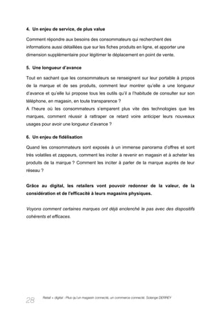 4. Un enjeu de service, de plus value

Comment répondre aux besoins des consommateurs qui recherchent des
informations aussi détaillées que sur les fiches produits en ligne, et apporter une
dimension supplémentaire pour légitimer le déplacement en point de vente.

5. Une longueur d’avance

Tout en sachant que les consommateurs se renseignent sur leur portable à propos
de la marque et de ses produits, comment leur montrer qu’elle a une longueur
d’avance et qu’elle lui propose tous les outils qu’il a l’habitude de consulter sur son
téléphone, en magasin, en toute transparence ?
A l’heure où les consommateurs s’emparent plus vite des technologies que les
marques, comment réussir à rattraper ce retard voire anticiper leurs nouveaux
usages pour avoir une longueur d’avance ?

6. Un enjeu de fidélisation

Quand les consommateurs sont exposés à un immense panorama d’offres et sont
très volatiles et zappeurs, comment les inciter à revenir en magasin et à acheter les
produits de la marque ? Comment les inciter à parler de la marque auprès de leur
réseau ?


Grâce au digital, les retailers vont pouvoir redonner de la valeur, de la
considération et de l'efficacité à leurs magasins physiques.


Voyons comment certaines marques ont déjà enclenché le pas avec des dispositifs
cohérents et efficaces.




        Retail + digital : Plus qu’un magasin connecté, un commerce connecté. Solange DERREY
28
 