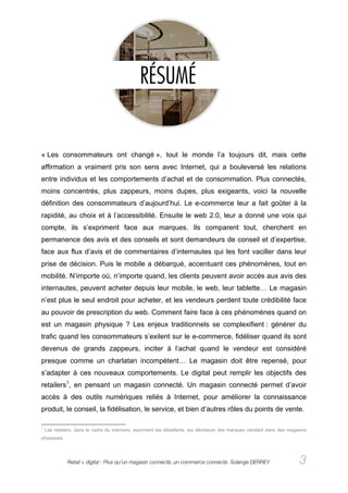 « Les consommateurs ont changé », tout le monde l’a toujours dit, mais cette
affirmation a vraiment pris son sens avec Internet, qui a bouleversé les relations
entre individus et les comportements d’achat et de consommation. Plus connectés,
moins concentrés, plus zappeurs, moins dupes, plus exigeants, voici la nouvelle
définition des consommateurs d’aujourd’hui. Le e-commerce leur a fait goûter à la
rapidité, au choix et à l’accessibilité. Ensuite le web 2.0, leur a donné une voix qui
compte, ils s’expriment face aux marques. Ils comparent tout, cherchent en
permanence des avis et des conseils et sont demandeurs de conseil et d’expertise,
face aux flux d’avis et de commentaires d’internautes qui les font vaciller dans leur
prise de décision. Puis le mobile a débarqué, accentuant ces phénomènes, tout en
mobilité. N’importe où, n’importe quand, les clients peuvent avoir accès aux avis des
internautes, peuvent acheter depuis leur mobile, le web, leur tablette… Le magasin
n’est plus le seul endroit pour acheter, et les vendeurs perdent toute crédibilité face
au pouvoir de prescription du web. Comment faire face à ces phénomènes quand on
est un magasin physique ? Les enjeux traditionnels se complexifient : générer du
trafic quand les consommateurs s’exilent sur le e-commerce, fidéliser quand ils sont
devenus de grands zappeurs, inciter à l’achat quand le vendeur est considéré
presque comme un charlatan incompétent… Le magasin doit être repensé, pour
s’adapter à ces nouveaux comportements. Le digital peut remplir les objectifs des
retailers1, en pensant un magasin connecté. Un magasin connecté permet d’avoir
accès à des outils numériques reliés à Internet, pour améliorer la connaissance
produit, le conseil, la fidélisation, le service, et bien d’autres rôles du points de vente.

1
    Les retailers, dans le cadre du mémoire, expriment les détaillants, les décideurs des marques vendant dans des magasins
physiques.




              Retail + digital : Plus qu’un magasin connecté, un commerce connecté. Solange DERREY                      3
 