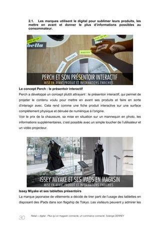 2.1. Les marques utilisent le digital pour sublimer leurs produits, les
      mettre en avant et donner le plus d’informations possibles au
      consommateur.




Le concept Perch : le présentoir interactif
Perch a développé un concept plutôt attrayant : le présentoir interactif, qui permet de
projeter le contenu voulu pour mettre en avant ses produits et faire en sorte
d’interagir avec. Cela rend comme une fiche produit interactive sur une surface
complètement physique et dénuée de numérique à l’origine.
Voir le prix de la chaussure, sa mise en situation sur un mannequin en photo, les
informations supplémentaires, c’est possible avec un simple toucher de l’utilisateur et
un vidéo projecteur.




Issey Miyake et ses tablettes présentoirs
La marque japonaise de vêtements a décidé de tirer parti de l’usage des tablettes en
disposant des iPads dans son flagship de Tokyo. Les visiteurs peuvent y admirer les



        Retail + digital : Plus qu’un magasin connecté, un commerce connecté. Solange DERREY
30
 