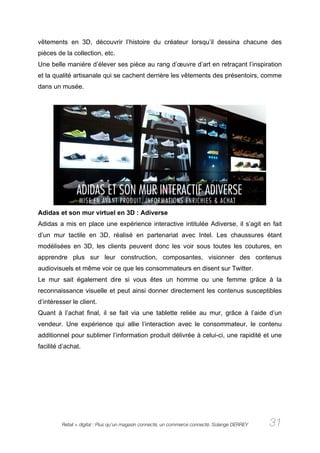 vêtements en 3D, découvrir l’histoire du créateur lorsqu’il dessina chacune des
pièces de la collection, etc.
Une belle manière d’élever ses pièce au rang d’œuvre d’art en retraçant l’inspiration
et la qualité artisanale qui se cachent derrière les vêtements des présentoirs, comme
dans un musée.




Adidas et son mur virtuel en 3D : Adiverse
Adidas a mis en place une expérience interactive intitulée Adiverse, il s’agit en fait
d’un mur tactile en 3D, réalisé en partenariat avec Intel. Les chaussures étant
modélisées en 3D, les clients peuvent donc les voir sous toutes les coutures, en
apprendre plus sur leur construction, composantes, visionner des contenus
audiovisuels et même voir ce que les consommateurs en disent sur Twitter.
Le mur sait également dire si vous êtes un homme ou une femme grâce à la
reconnaissance visuelle et peut ainsi donner directement les contenus susceptibles
d’intéresser le client.
Quant à l’achat final, il se fait via une tablette reliée au mur, grâce à l’aide d’un
vendeur. Une expérience qui allie l’interaction avec le consommateur, le contenu
additionnel pour sublimer l’information produit délivrée à celui-ci, une rapidité et une
facilité d’achat.




         Retail + digital : Plus qu’un magasin connecté, un commerce connecté. Solange DERREY   31
 