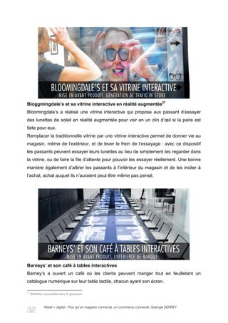 Bloggmingdale’s et sa vitrine interactive en réalité augmentée27
Bloomingdale’s a réalisé une vitrine interactive qui propose aux passant d’essayer
des lunettes de soleil en réalité augmentée pour voir en un clin d’œil si la paire est
faite pour eux.
Remplacer la traditionnelle vitrine par une vitrine interactive permet de donner vie au
magasin, même de l’extérieur, et de lever le frein de l’essayage : avec ce dispositif
les passants peuvent essayer leurs lunettes au lieu de simplement les regarder dans
la vitrine, ou de faire la file d’attente pour pouvoir les essayer réellement. Une bonne
manière également d’attirer les passants à l’intérieur du magasin et de les inciter à
l’achat, achat auquel ils n’auraient peut être même pas pensé.




Barneys’ et son café à tables interactives
Barney’s a ouvert un café où les clients peuvent manger tout en feuilletant un
catalogue numérique sur leur table tactile, chacun ayant son écran.

27
     Définition accessible dans le glossaire



               Retail + digital : Plus qu’un magasin connecté, un commerce connecté. Solange DERREY
32
 
