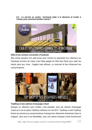 2.2. Le service au centre : Comment aider à la décision et inciter à
      l’achat, puis comment faciliter l’achat ?




C&A et ses ceintres connectés à Facebook
Des cintres équipés d’un petit écran pour montrer la popularité d’un vêtement sur
Facebook (nombre de Likes) c’est l’idée gadget de C&A Sao Paulo pour aider les
clients dans leur choix . Gagdet mais efficace, vu comment le like influencent les
consommateurs.




TopShop et ses cabines d’essayage virtuel
Essayer un vêtement sans l’enfiler, c’est possible, avec les cabines d’essayage
virtuel qu’a mis en place TopShop à Moscou en mai 2011. TopShop a créé TopShop
Kinect qui permet aux consommatrices d’essayer les vêtements directement dans le
magasin, sans avoir à se déshabiller, avec une cabine d’essaye virtuel fonctionnant

        Retail + digital : Plus qu’un magasin connecté, un commerce connecté. Solange DERREY   33
 