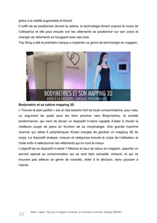 grâce à la réalité augmentée et Kinect.
Il suffit de se positionner devant la cabine, la technologie Kinect scanne le corps de
l’utilisatrice et elle peut ensuite voir les vêtements se positionner sur son corps et
changer de vêtements en bougeant avec ses bras.
Top Shop a été la première marque a implanter ce genre de technologie en magasin.




Bodymetric et sa cabine mapping 3D
« Trouver le jean parfait » est un des besoins fort de toute consommatrice, pour cela,
un argument de poids peut les faire pencher vers Bodymetrics, la société
londonnienne, qui vient de lancer un dispositif in-store capable d’aider à choisir la
meilleure coupe de jeans en fonction de sa morphologie. Une grande machine
scanner qui utilise 8 périphériques Kinect chargés de générer un mapping 3D du
corps. Le dispositif analyse, mesure et catégorise ensuite le corps de l’utilisateur et
l’aide enfin à sélectionner les vêtements qui lui iront le mieux.
L’objectif de ce dispositif in-store ? Réduire le taux de retour en magasin, apporter un
service spécial au consommateur qui se sent bien conseillé, entouré, et qui ne
trouvera pas ailleurs ce genre de conseils, aider à la décision, donc pousser à
l’achat.




           Retail + digital : Plus qu’un magasin connecté, un commerce connecté. Solange DERREY
34
 
