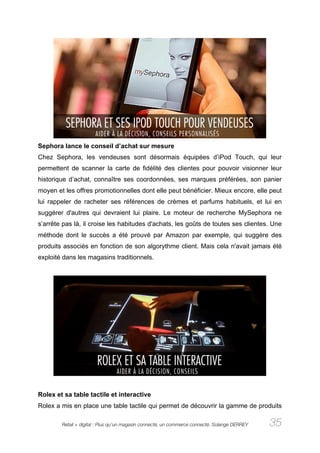 Sephora lance le conseil d’achat sur mesure
Chez Sephora, les vendeuses sont désormais équipées d’iPod Touch, qui leur
permettent de scanner la carte de fidélité des clientes pour pouvoir visionner leur
historique d’achat, connaître ses coordonnées, ses marques préférées, son panier
moyen et les offres promotionnelles dont elle peut bénéficier. Mieux encore, elle peut
lui rappeler de racheter ses références de crèmes et parfums habituels, et lui en
suggérer d'autres qui devraient lui plaire. Le moteur de recherche MySephora ne
s’arrête pas là, il croise les habitudes d'achats, les goûts de toutes ses clientes. Une
méthode dont le succès a été prouvé par Amazon par exemple, qui suggère des
produits associés en fonction de son algorythme client. Mais cela n'avait jamais été
exploité dans les magasins traditionnels.




Rolex et sa table tactile et interactive
Rolex a mis en place une table tactile qui permet de découvrir la gamme de produits

        Retail + digital : Plus qu’un magasin connecté, un commerce connecté. Solange DERREY   35
 