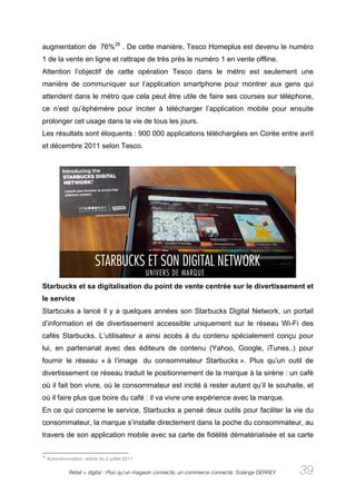augmentation de 76%28 . De cette manière, Tesco Homeplus est devenu le numéro
1 de la vente en ligne et rattrape de très près le numéro 1 en vente offline.
Attention l’objectif de cette opération Tesco dans le métro est seulement une
manière de communiquer sur l’application smartphone pour montrer aux gens qui
attendent dans le métro que cela peut être utile de faire ses courses sur téléphone,
ce n’est qu’éphémère pour inciter à télécharger l’application mobile pour ensuite
prolonger cet usage dans la vie de tous les jours.
Les résultats sont éloquents : 900 000 applications téléchargées en Corée entre avril
et décembre 2011 selon Tesco.




Starbucks et sa digitalisation du point de vente centrée sur le divertissement et
le service
Starbcuks a lancé il y a quelques années son Starbucks Digital Network, un portail
d’information et de divertissement accessible uniquement sur le réseau Wi-Fi des
cafés Starbucks. L’utilisateur a ainsi accès à du contenu spécialement conçu pour
lui, en partenariat avec des éditeurs de contenu (Yahoo, Google, iTunes..) pour
fournir le réseau « à l’image du consommateur Starbucks ». Plus qu’un outil de
divertissement ce réseau traduit le positionnement de la marque à la sirène : un café
où il fait bon vivre, où le consommateur est incité à rester autant qu’il le souhaite, et
où il faire plus que boire du café : il va vivre une expérience avec la marque.
En ce qui concerne le service, Starbucks a pensé deux outils pour faciliter la vie du
consommateur, la marque s’installe directement dans la poche du consommateur, au
travers de son application mobile avec sa carte de fidélité dématérialisée et sa carte

28
     ActionInnovation, article du 2 juillet 2011

                Retail + digital : Plus qu’un magasin connecté, un commerce connecté. Solange DERREY   39
 