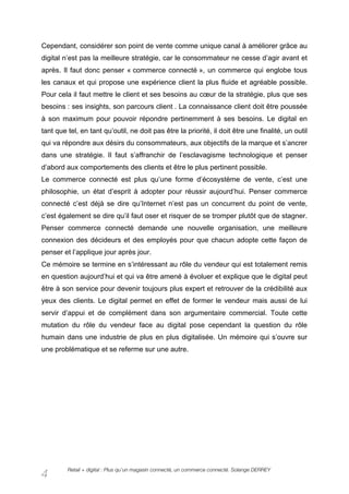 Cependant, considérer son point de vente comme unique canal à améliorer grâce au
digital n’est pas la meilleure stratégie, car le consommateur ne cesse d’agir avant et
après. Il faut donc penser « commerce connecté », un commerce qui englobe tous
les canaux et qui propose une expérience client la plus fluide et agréable possible.
Pour cela il faut mettre le client et ses besoins au cœur de la stratégie, plus que ses
besoins : ses insights, son parcours client . La connaissance client doit être poussée
à son maximum pour pouvoir répondre pertinemment à ses besoins. Le digital en
tant que tel, en tant qu’outil, ne doit pas être la priorité, il doit être une finalité, un outil
qui va répondre aux désirs du consommateurs, aux objectifs de la marque et s’ancrer
dans une stratégie. Il faut s’affranchir de l’esclavagisme technologique et penser
d’abord aux comportements des clients et être le plus pertinent possible.
Le commerce connecté est plus qu’une forme d’écosystème de vente, c’est une
philosophie, un état d’esprit à adopter pour réussir aujourd’hui. Penser commerce
connecté c’est déjà se dire qu’Internet n’est pas un concurrent du point de vente,
c’est également se dire qu’il faut oser et risquer de se tromper plutôt que de stagner.
Penser commerce connecté demande une nouvelle organisation, une meilleure
connexion des décideurs et des employés pour que chacun adopte cette façon de
penser et l’applique jour après jour.
Ce mémoire se termine en s’intéressant au rôle du vendeur qui est totalement remis
en question aujourd’hui et qui va être amené à évoluer et explique que le digital peut
être à son service pour devenir toujours plus expert et retrouver de la crédibilité aux
yeux des clients. Le digital permet en effet de former le vendeur mais aussi de lui
servir d’appui et de complément dans son argumentaire commercial. Toute cette
mutation du rôle du vendeur face au digital pose cependant la question du rôle
humain dans une industrie de plus en plus digitalisée. Un mémoire qui s’ouvre sur
une problématique et se referme sur une autre.




         Retail + digital : Plus qu’un magasin connecté, un commerce connecté. Solange DERREY
4
 