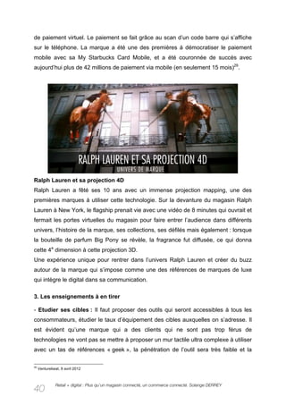 de paiement virtuel. Le paiement se fait grâce au scan d’un code barre qui s’affiche
sur le téléphone. La marque a été une des premières à démocratiser le paiement
mobile avec sa My Starbucks Card Mobile, et a été couronnée de succès avec
aujourd’hui plus de 42 millions de paiement via mobile (en seulement 15 mois)29.




Ralph Lauren et sa projection 4D
Ralph Lauren a fêté ses 10 ans avec un immense projection mapping, une des
premières marques à utiliser cette technologie. Sur la devanture du magasin Ralph
Lauren à New York, le flagship prenait vie avec une vidéo de 8 minutes qui ouvrait et
fermait les portes virtuelles du magasin pour faire entrer l’audience dans différents
univers, l’histoire de la marque, ses collections, ses défilés mais également : lorsque
la bouteille de parfum Big Pony se révèle, la fragrance fut diffusée, ce qui donna
cette 4e dimension à cette projection 3D.
Une expérience unique pour rentrer dans l’univers Ralph Lauren et créer du buzz
autour de la marque qui s’impose comme une des références de marques de luxe
qui intègre le digital dans sa communication.

3. Les enseignements à en tirer

- Etudier ses cibles : Il faut proposer des outils qui seront accessibles à tous les
consommateurs, étudier le taux d’équipement des cibles auxquelles on s’adresse. Il
est évident qu’une marque qui a des clients qui ne sont pas trop férus de
technologies ne vont pas se mettre à proposer un mur tactile ultra complexe à utiliser
avec un tas de références « geek », la pénétration de l’outil sera très faible et la

29
     Venturebeat, 9 avril 2012



               Retail + digital : Plus qu’un magasin connecté, un commerce connecté. Solange DERREY
40
 