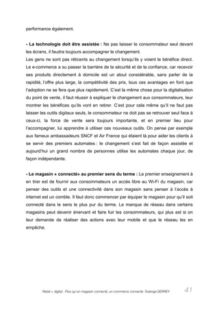 performance également.


- La technologie doit être assistée : Ne pas laisser le consommateur seul devant
les écrans, il faudra toujours accompagner le changement.
Les gens ne sont pas réticents au changement lorsqu’ils y voient le bénéfice direct.
Le e-commerce a su passer la barrière de la sécurité et de la confiance, car recevoir
ses produits directement à domicile est un atout considérable, sans parler de la
rapidité, l’offre plus large, la compétitivité des prix, tous ces avantages en font que
l’adoption ne se fera que plus rapidement. C’est la même chose pour la digitalisation
du point de vente, il faut réussir à expliquer le changement aux consommateurs, leur
montrer les bénéfices qu’ils vont en retirer. C’est pour cela même qu’il ne faut pas
laisser les outils digitaux seuls, le consommateur ne doit pas se retrouver seul face à
ceux-ci, la force de vente sera toujours importante, et en premier lieu pour
l’accompagner, lui apprendre à utiliser ces nouveaux outils. On pense par exemple
aux fameux ambassadeurs SNCF et Air France qui étaient là pour aider les clients à
se servir des premiers automates : le changement s’est fait de façon assistée et
aujourd’hui un grand nombre de personnes utilise les automates chaque jour, de
façon indépendante.


- Le magasin « connecté» au premier sens du terme : Le premier enseignement à
en tirer est de fournir aux consommateurs un accès libre au Wi-Fi du magasin, car
penser des outils et une connectivité dans son magasin sans penser à l’accès à
internet est un comble. Il faut donc commencer par équiper le magasin pour qu’il soit
connecté dans le sens le plus pur du terme. Le manque de réseau dans certains
magasins peut devenir énervant et faire fuir les consommateurs, qui plus est si on
leur demande de réaliser des actions avec leur mobile et que le réseau les en
empêche.




        Retail + digital : Plus qu’un magasin connecté, un commerce connecté. Solange DERREY   41
 