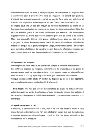 informations en point de vente, il n’est pas captivé par l’expérience du magasin donc
il commence déjà à s’évader des murs du magasin, en sortant son portable.
L’objectif d’un magasin connecté, c’est de ne pas lui faire sortir son téléphone et
d’avoir tout à disposition. » nous explique Mickael Durand de Connected Store.
Le mobile peut être un très bon moyen de favoriser l’autonomie du client en lui
fournissant une application de marque avec toutes les informations disponibles, les
produits enrichis grâce à des codes scannables par exemple, des informations
supplémentaires ou même des services associés pour plus de facilité et de rapidité.
Mais ces dispositifs doivent être pensé intelligemment, pour ne pas être ni
« gadget », ni laisser le consommateur face à lui même. La meilleure utilisation du
mobile est lorsqu’il est là pour prolonger un usage, compléter un canal. Par exemple
pour permettre à l’utilisateur de repartir avec son diagnostic effectué en magasin sur
une borne et de repartir avec les détails des produits qui lui sont conseillé, etc.




- Le parcours en magasin
Dans le point de vente il faut aussi prendre en compte le parcours de l’utilisateur :
Les différents espaces du magasin, comment sont ils structurés, par où passe le
consommateur, quel est son chemin type.. pour pouvoir placer les dispositifs aux
bons endroits, là où il n’y a pas trop d’affluence, pas d’éléments perturbateurs…
Chaque espace doit être étudié en fonction du dispositif qui lui est le plus approprié,
par exemple quels écrans, quels objectifs à tel endroit..


- Bien doser : Il ne faut pas faire de la surenchère. Le digital ne doit pas être sur-
présent en point de vente, il ne faut pas d’outils considérés comme des gadgets, il
faut vraiment bien penser à l’utilité de chaque outil, pour son consommateur et pour
la marque.


- La performance est la clef :
L’efficacité, la performance sont la clef, mais il ne faut pas hésiter à tester. Il vaut
mieux faire et se tromper que ne rien faire et stagner. Mais il faut bien faire attention
à toujours mesurer ses dispositifs pour pouvoir en tirer des leçons et améliorer les
dispositifs au fur et à mesure.



        Retail + digital : Plus qu’un magasin connecté, un commerce connecté. Solange DERREY   43
 