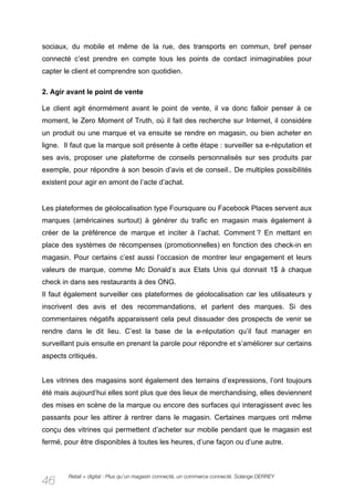 sociaux, du mobile et même de la rue, des transports en commun, bref penser
connecté c’est prendre en compte tous les points de contact inimaginables pour
capter le client et comprendre son quotidien.

2. Agir avant le point de vente

Le client agit énormément avant le point de vente, il va donc falloir penser à ce
moment, le Zero Moment of Truth, où il fait des recherche sur Internet, il considère
un produit ou une marque et va ensuite se rendre en magasin, ou bien acheter en
ligne. Il faut que la marque soit présente à cette étape : surveiller sa e-réputation et
ses avis, proposer une plateforme de conseils personnalisés sur ses produits par
exemple, pour répondre à son besoin d’avis et de conseil.. De multiples possibilités
existent pour agir en amont de l’acte d’achat.


Les plateformes de géolocalisation type Foursquare ou Facebook Places servent aux
marques (américaines surtout) à générer du trafic en magasin mais également à
créer de la préférence de marque et inciter à l’achat. Comment ? En mettant en
place des systèmes de récompenses (promotionnelles) en fonction des check-in en
magasin. Pour certains c’est aussi l’occasion de montrer leur engagement et leurs
valeurs de marque, comme Mc Donald’s aux Etats Unis qui donnait 1$ à chaque
check in dans ses restaurants à des ONG.
Il faut également surveiller ces plateformes de géolocalisation car les utilisateurs y
inscrivent des avis et des recommandations, et parlent des marques. Si des
commentaires négatifs apparaissent cela peut dissuader des prospects de venir se
rendre dans le dit lieu. C’est la base de la e-réputation qu’il faut manager en
surveillant puis ensuite en prenant la parole pour répondre et s’améliorer sur certains
aspects critiqués.


Les vitrines des magasins sont également des terrains d’expressions, l’ont toujours
été mais aujourd’hui elles sont plus que des lieux de merchandising, elles deviennent
des mises en scène de la marque ou encore des surfaces qui interagissent avec les
passants pour les attirer à rentrer dans le magasin. Certaines marques ont même
conçu des vitrines qui permettent d’acheter sur mobile pendant que le magasin est
fermé, pour être disponibles à toutes les heures, d’une façon ou d’une autre.



        Retail + digital : Plus qu’un magasin connecté, un commerce connecté. Solange DERREY
46
 