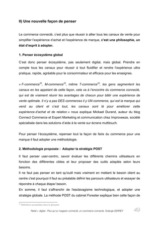 II) Une nouvelle façon de penser


Le commerce connecté, c’est plus que réussir à allier tous les canaux de vente pour
simplifier l’expérience d’achat et l’expérience de marque, c’est une philosophie, un
état d’esprit à adopter.

1. Penser écosystème global

C’est donc penser écosystème, pas seulement digital, mais global. Prendre en
compte tous les canaux pour réussir à tout fluidifier et rendre l’expérience ultra
pratique, rapide, agréable pour le consommateur et efficace pour les enseignes.


« F-commerce32, M-commerce32, même T-commerce32, les gens segmentent les
canaux en les appelant de cette façon, cela va à l’encontre du commerce connecté,
qui est de vraiment réunir les avantages de chacun pour bâtir une expérience de
vente optimale. Il n’y a pas DES commerces il y UN commerce, qui est la marque qui
vend au client et c’est tout, les canaux sont là pour améliorer cette
expérience d’achat et de relation » nous explique Mickael Durand, auteur du blog
Connect Commerce et Expert Marketing et communication chez Improveeze, société
spécialisée dans les solutions d’aide à la vente sur écrans multitouch.


Pour penser l’écosystème, repenser tout la façon de faire du commerce pour une
marque il faut adopter une méthodologie.

2. Méthodologie proposée : Adopter la stratégie POST

Il faut penser user-centric, savoir évaluer les différents chemins utilisateurs en
fonction des différentes cibles et leur proposer des outils adaptés selon leurs
besoins.
Il ne faut pas penser en tant qu'outil mais vraiment en mettant le besoin client au
centre c'est pourquoi il faut au préalable définir les parcours utilisateurs et essayer de
répondre à chaque étape/ besoin.
En somme, il faut s'affranchir de l'esclavagisme technologique, et adopter une
stratégie globale. La méthode POST du cabinet Forester explique bien cette façon de

32
     Définitions accessibles dans le glossaire

               Retail + digital : Plus qu’un magasin connecté, un commerce connecté. Solange DERREY   49
 