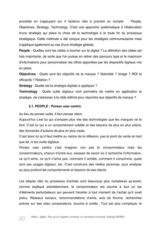 procéder en s'appuyant sur 4 facteurs clés à prendre en compte                                  : People,
Objectives, Strategy, Technology. C'est une approche systématique à l'élaboration
d'une stratégie qui place le choix de la technologie à la toute fin du processus
stratégique. Cette méthode a été conçue pour les stratégies communautaires mais
s'applique également au cas d'une stratégie globale.
People : Quelles sont les cibles à toucher sur le digital ? La définition des cibles est
très importante, de sorte que l'on puisse en retirer des parcours type et le maximum
d'informations pour personnaliser les offres apportées par les dispositifs digitaux mis
en place.
Objectives : Quels sont les objectifs de la marque ? Notoriété ? Image ? ROI et
efficacité ? Relation ?
Strategy : Quelle est la stratégie digitale à appliquer ?
Technology : Quels outils digitaux vont permettre de mettre en application la
stratégie, de s'adresser à la cible définie pour répondre aux objectifs de marque ?

       2.1. PEOPLE : Penser user centric

Au lieu de penser outils, il faut penser client.
Aujourd’hui c’est lui qui s’empare plus vite des technologies que les marques ne le
font. C’est lui qui a un comportement volatile et des besoins de plus en plus précis,
des domaines d’actions de plus en plus vaste.
C’est donc lui qu’il faut mettre au centre de la réflexion, pas le point de vente en tant
que tel, ni les outils digitaux.
Penser user centric c’est imaginer non pas le consommateur mais les
consommateurs, chacun d’entre eux, essayer de savoir où il recherche l’information,
ce qu’il aime, ce qu’il n’aime pas, comment il achète, comment il consomme, quels
sont ses usages digitaux, etc. C’est construire des réelles personas, pour analyser
au plus profond les comportements et besoins de ses clients.


Les étapes clés du processus d’achats sont beaucoup plus complexes qu’avant,
comme expliqué précédemment, le consommateur est soumis à tout un tas
d’éléments perturbateurs qui peuvent l’écarter à tout moment de l’achat qu’il avait
prévu. Réseaux sociaux, recommandations d’amis, avis de forums, recherches
actives sur des sites comparateurs, bouche à oreille…Tout est plus compliqué, le


         Retail + digital : Plus qu’un magasin connecté, un commerce connecté. Solange DERREY
50
 