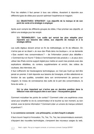 Pour les retailers il faut penser à tous ces critères, réussirent à répondre aux
différents types de cibles pour pouvoir optimiser l’expérience en magasin.

       2.2. OBJECTIVES / STRATEGY : Les objectifs de la marque et de son
       point de vente et la stratégie à employer


Après avoir compris les différents groupes de cibles, il faut prioriser ses objectifs, et
définir une stratégie pour les remplir.

       2.3. TECHNOLOGY : Les outils qui seront les plus adaptés pour
       répondre aux besoins des cibles, aux objectifs de marque et à la
       stratégie définie


Les outils digitaux doivent arriver en fin de méthodologie, en fin de réflexion. On
n’arrive pas en se disant « Je veux des iPads dans ma boutique », on se demande
« Que veulent mes consommateurs ? – de l’information produit plus détaillée »
« Comment leur en fournir ? Grâce à l’enrichissement des produits » « Je peux donc
utiliser des iPads comme support digital pour mettre en avant mes produits avec des
explications détaillées, du contenu supplémentaire et enrichi, des vidéos de
coulisses, des interviews, etc.
Il faut s’affranchir de l’esclavagisme technologique, ce n’est pas l’outil qui doit être
pensé en premier. Il doit répondre aux besoins de l’enseigne, et être sélectionné en
fonction de ses qualités, considéré dans son environnement (le parcours en
magasin, le niveau de connaissance des outils de la part des consommateurs, la
force de vente…).

       2.4. Le plus important qui n’arrive pas en dernière position dans la
       réflexion mais doit toujours être à son cœur : l’écosystème global


Comment mutualiser les points de contact ? Comment créer une expérience cross
canal pour simplifier la vie du consommateur et le toucher au bon moment, au bon
endroit, avec la bonne information ? Comment créer un univers de marque cohérent
et pertinent ?

3. Le commerce connecté : une philosophie, un état d’esprit à adopter

Il faut s’ouvrir l’esprit à l’innovation. Tic, Tac, Tic, Tac, les consommateurs avancent,
s’équipent des nouvelles technologies, s’emparent des nouveaux usages du web,


        Retail + digital : Plus qu’un magasin connecté, un commerce connecté. Solange DERREY
52
 